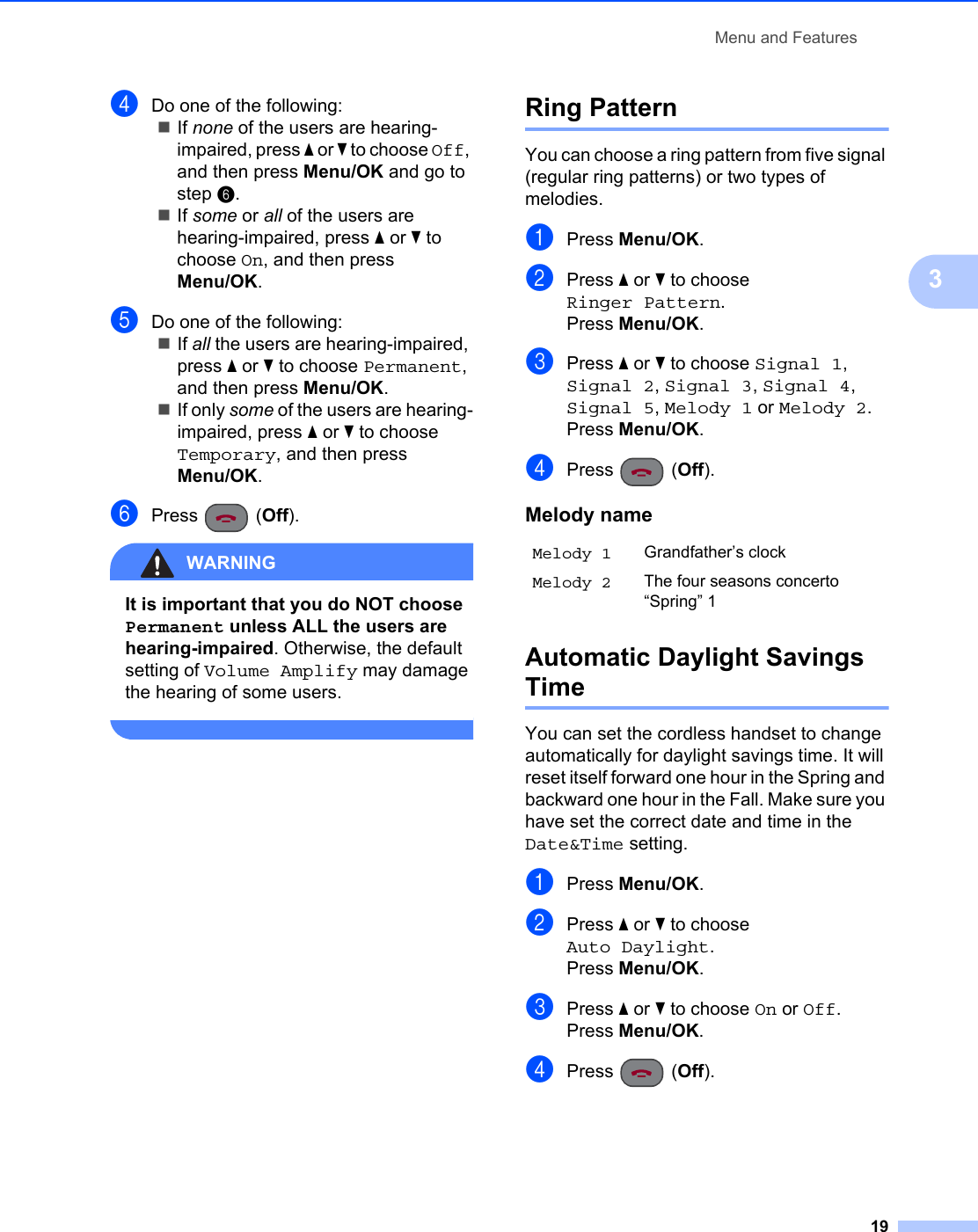 Menu and Features193dDo one of the following:If none of the users are hearing-impaired, press a or b to choose Off, and then press Menu/OK and go to step f.If some or all of the users are hearing-impaired, press a or b to choose On, and then press Menu/OK.eDo one of the following:If all the users are hearing-impaired, press a or b to choose Permanent, and then press Menu/OK.If only some of the users are hearing-impaired, press a or b to choose Temporary, and then press Menu/OK.fPress (Off).WARNING It is important that you do NOT choose Permanent unless ALL the users are hearing-impaired. Otherwise, the default setting of Volume Amplify may damage the hearing of some users. Ring Pattern 3You can choose a ring pattern from five signal (regular ring patterns) or two types of melodies.aPress Menu/OK.bPress a or b to choose Ringer Pattern.Press Menu/OK.cPress a or b to choose Signal 1, Signal 2, Signal 3, Signal 4, Signal 5, Melody 1 or Melody 2.Press Menu/OK.dPress (Off).Automatic Daylight Savings Time 3You can set the cordless handset to change automatically for daylight savings time. It will reset itself forward one hour in the Spring and backward one hour in the Fall. Make sure you have set the correct date and time in the Date&amp;Time setting.aPress Menu/OK.bPress a or b to choose Auto Daylight.Press Menu/OK.cPress a or b to choose On or Off.Press Menu/OK.dPress (Off).Melody nameMelody 1 Grandfather’s clockMelody 2 The four seasons concerto “Spring” 1