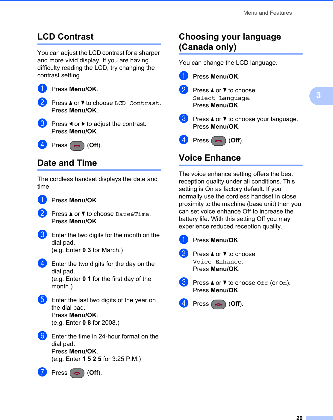 Menu and Features203LCD Contrast 3You can adjust the LCD contrast for a sharper and more vivid display. If you are having difficulty reading the LCD, try changing the contrast setting.aPress Menu/OK.bPress a or b to choose LCD Contrast.Press Menu/OK.cPress d or c to adjust the contrast.Press Menu/OK.dPress (Off).Date and Time 3The cordless handset displays the date and time.aPress Menu/OK.bPress a or b to choose Date&amp;Time.Press Menu/OK.cEnter the two digits for the month on the dial pad.(e.g. Enter 0 3 for March.)dEnter the two digits for the day on the dial pad.(e.g. Enter 0 1 for the first day of the month.)eEnter the last two digits of the year on the dial pad.Press Menu/OK.(e.g. Enter 0 8 for 2008.)fEnter the time in 24-hour format on the dial pad.Press Menu/OK.(e.g. Enter 1 5 2 5 for 3:25 P.M.)gPress (Off).Choosing your language(Canada only) 3You can change the LCD language.aPress Menu/OK.bPress a or b to choose Select Language.Press Menu/OK.cPress a or b to choose your language.Press Menu/OK.dPress (Off).Voice Enhance 3The voice enhance setting offers the best reception quality under all conditions. This setting is On as factory default. If you normally use the cordless handset in close proximity to the machine (base unit) then you can set voice enhance Off to increase the battery life. With this setting Off you may experience reduced reception quality.aPress Menu/OK.bPress a or b to choose Voice Enhance.Press Menu/OK.cPress a or b to choose Off (or On).Press Menu/OK.dPress (Off).