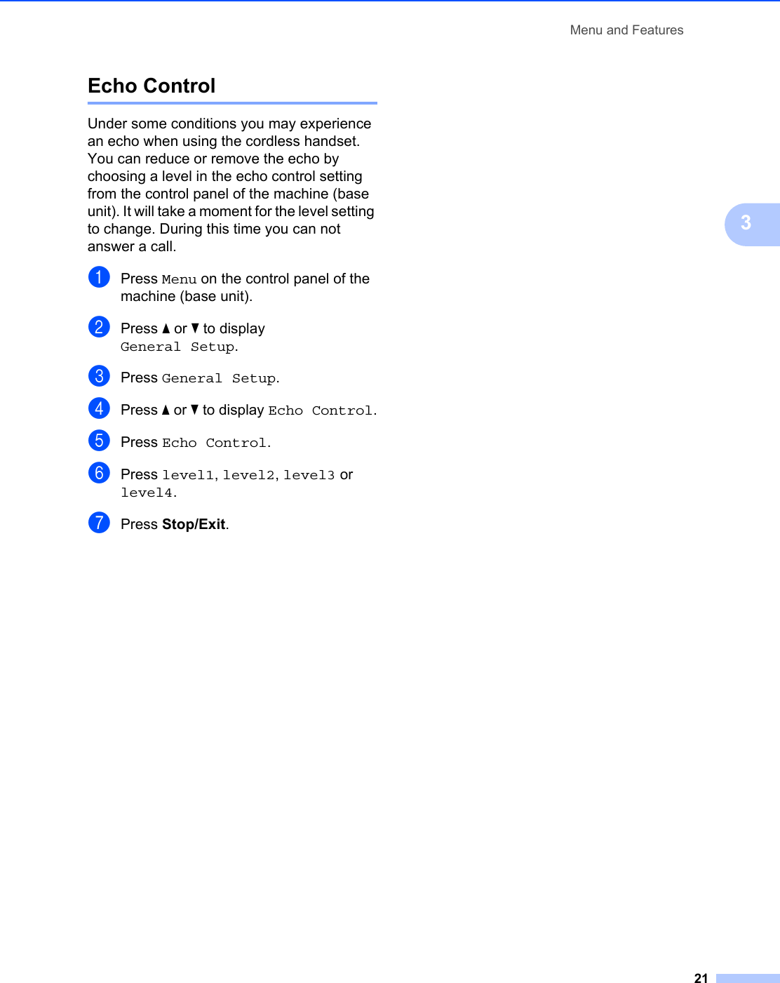 Menu and Features213Echo Control 3Under some conditions you may experience an echo when using the cordless handset. You can reduce or remove the echo by choosing a level in the echo control setting from the control panel of the machine (base unit). It will take a moment for the level setting to change. During this time you can not answer a call.aPress Menu on the control panel of the machine (base unit).bPress a or b to display General Setup.cPress General Setup.dPress a or b to display Echo Control.ePress Echo Control.fPress level1, level2, level3 or level4.gPress Stop/Exit.