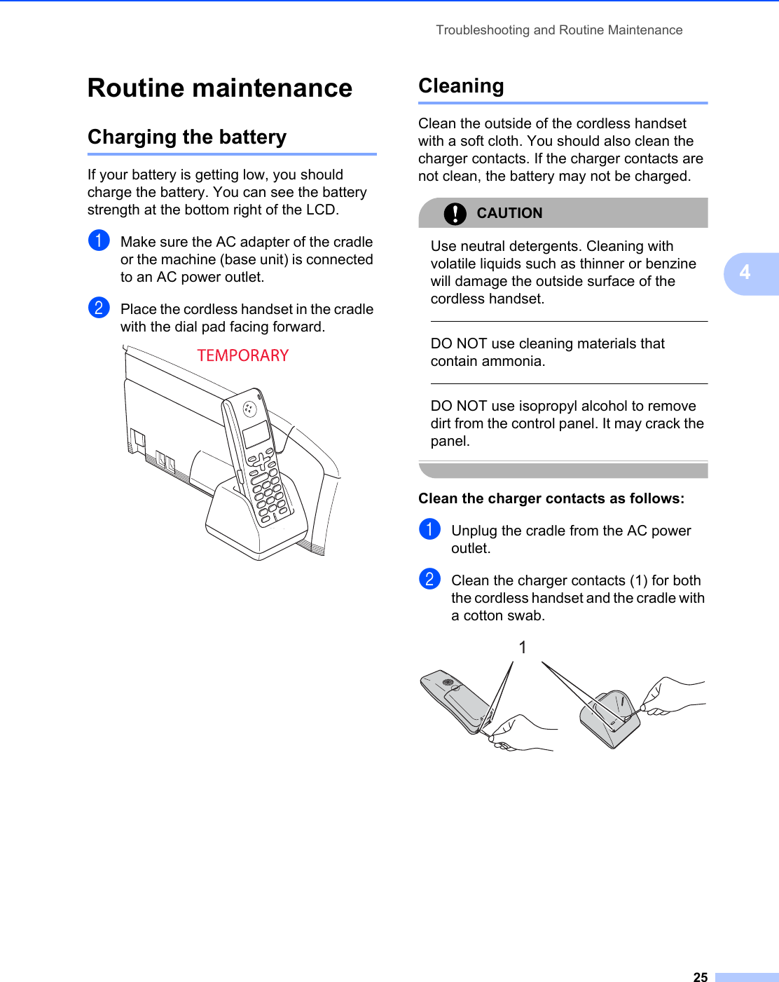 Troubleshooting and Routine Maintenance254Routine maintenance 4Charging the battery 4If your battery is getting low, you should charge the battery. You can see the battery strength at the bottom right of the LCD. aMake sure the AC adapter of the cradle or the machine (base unit) is connected to an AC power outlet.  bPlace the cordless handset in the cradle with the dial pad facing forward. Cleaning 4Clean the outside of the cordless handset with a soft cloth. You should also clean the charger contacts. If the charger contacts are not clean, the battery may not be charged.CAUTION Use neutral detergents. Cleaning with volatile liquids such as thinner or benzine will damage the outside surface of the cordless handset.  DO NOT use cleaning materials that contain ammonia.  DO NOT use isopropyl alcohol to remove dirt from the control panel. It may crack the panel. Clean the charger contacts as follows: 4aUnplug the cradle from the AC power outlet.bClean the charger contacts (1) for both the cordless handset and the cradle with a cotton swab. 1