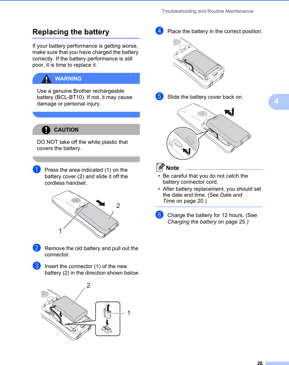 Troubleshooting and Routine Maintenance264Replacing the battery 4If your battery performance is getting worse, make sure that you have charged the battery correctly. If the battery performance is still poor, it is time to replace it.WARNING Use a genuine Brother rechargeable battery (BCL-BT10). If not, it may cause damage or personal injury. CAUTION DO NOT take off the white plastic that covers the battery. aPress the area indicated (1) on the battery cover (2) and slide it off the cordless handset. bRemove the old battery and pull out the connector.cInsert the connector (1) of the new battery (2) in the direction shown below. dPlace the battery in the correct position. eSlide the battery cover back on. Note• Be careful that you do not catch the battery connector cord. • After battery replacement, you should set the date and time. (See Date and Time on page 20.) fCharge the battery for 12 hours. (See Charging the battery on page 25.)‘1212