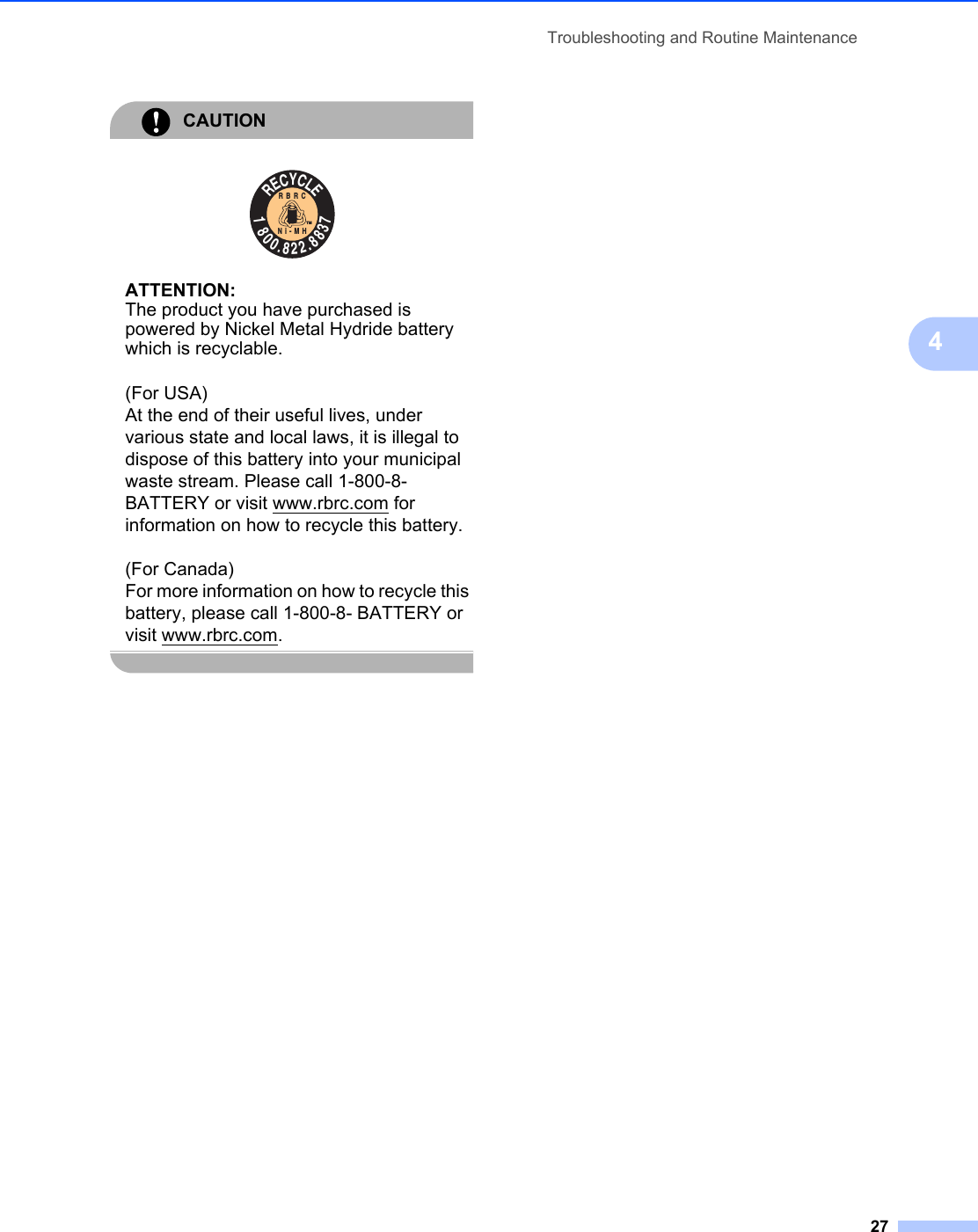 Troubleshooting and Routine Maintenance274CAUTION  ATTENTION:The product you have purchased is powered by Nickel Metal Hydride battery which is recyclable.(For USA)At the end of their useful lives, under various state and local laws, it is illegal to dispose of this battery into your municipal waste stream. Please call 1-800-8-BATTERY or visit www.rbrc.com for information on how to recycle this battery.(For Canada)For more information on how to recycle this battery, please call 1-800-8- BATTERY or visit www.rbrc.com. RECYCLE1800.822.8837RBRCNi-MHTM