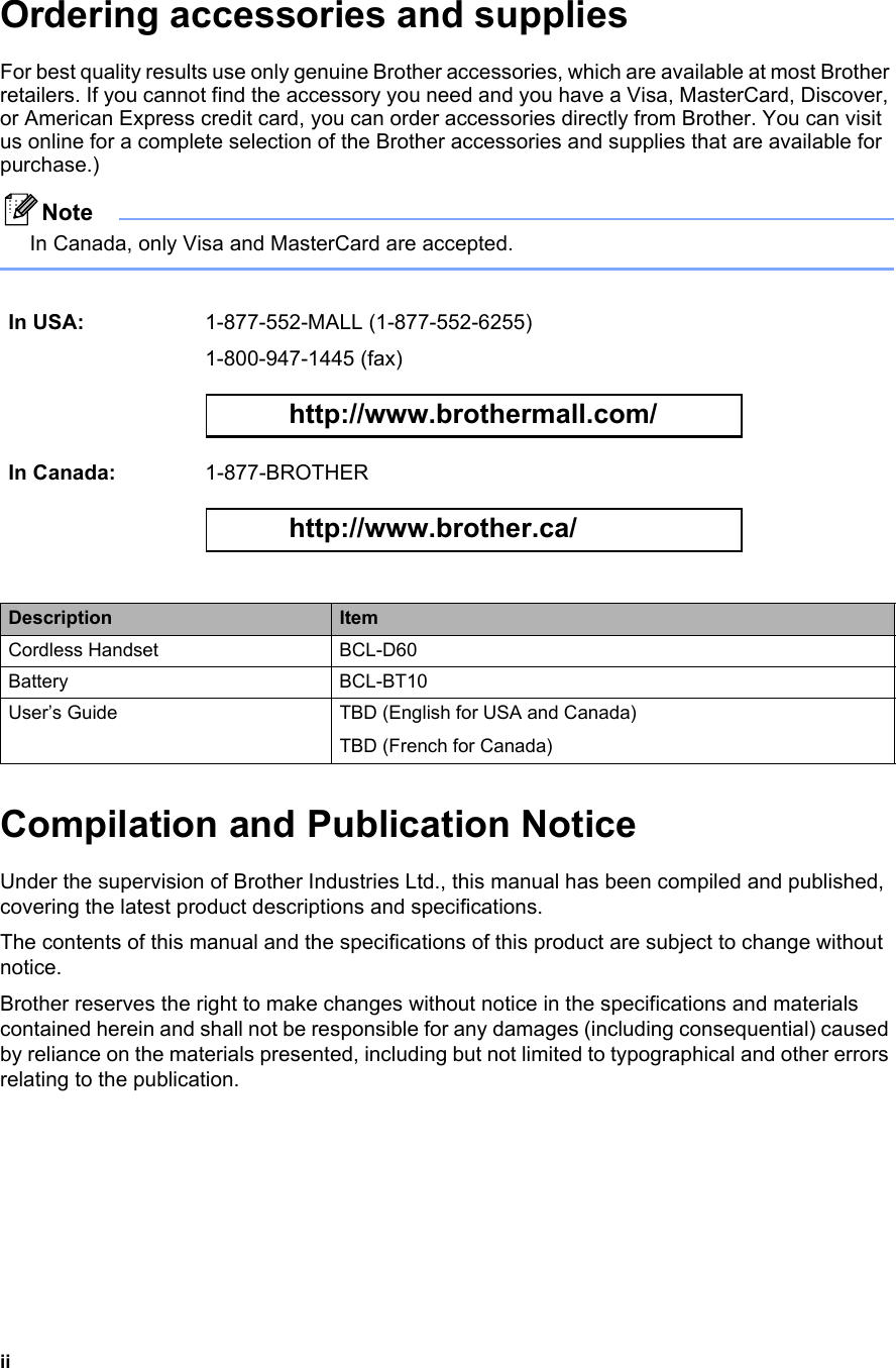 iiOrdering accessories and supplies For best quality results use only genuine Brother accessories, which are available at most Brother retailers. If you cannot find the accessory you need and you have a Visa, MasterCard, Discover, or American Express credit card, you can order accessories directly from Brother. You can visit us online for a complete selection of the Brother accessories and supplies that are available for purchase.) NoteIn Canada, only Visa and MasterCard are accepted. Compilation and Publication NoticeUnder the supervision of Brother Industries Ltd., this manual has been compiled and published, covering the latest product descriptions and specifications.The contents of this manual and the specifications of this product are subject to change without notice.Brother reserves the right to make changes without notice in the specifications and materials contained herein and shall not be responsible for any damages (including consequential) caused by reliance on the materials presented, including but not limited to typographical and other errors relating to the publication.In USA: 1-877-552-MALL (1-877-552-6255)1-800-947-1445 (fax) http://www.brothermall.com/ In Canada: 1-877-BROTHER http://www.brother.ca/ Description ItemCordless Handset BCL-D60Battery BCL-BT10User’s Guide TBD (English for USA and Canada)TBD (French for Canada)