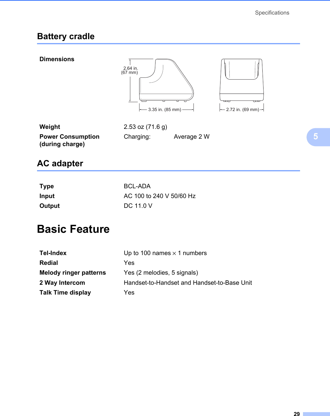 Specifications295Battery cradle 5AC adapter 5Basic Feature 5Dimensions  Weight 2.53 oz (71.6 g)Power Consumption (during charge)Charging: Average 2 WType BCL-ADAInput AC 100 to 240 V 50/60 HzOutput DC 11.0 VTel-Index Up to 100 names × 1 numbersRedial YesMelody ringer patterns Yes (2 melodies, 5 signals)2 Way Intercom Handset-to-Handset and Handset-to-Base UnitTalk Time display Yes2.64 in.(67 mm)3.35 in. (85 mm) 2.72 in. (69 mm)