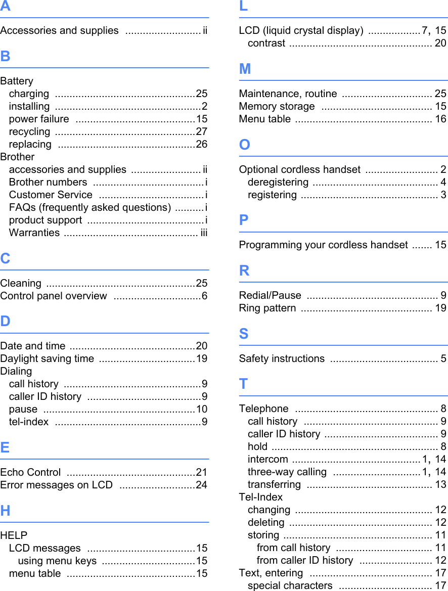 AAccessories and supplies .......................... iiBBatterycharging ................................................25installing ..................................................2power failure .........................................15recycling ................................................27replacing ...............................................26Brotheraccessories and supplies ........................ iiBrother numbers ......................................iCustomer Service ....................................iFAQs (frequently asked questions) ..........iproduct support ........................................iWarranties .............................................. iiiCCleaning ...................................................25Control panel overview ..............................6DDate and time ...........................................20Daylight saving time .................................19Dialingcall history ...............................................9caller ID history .......................................9pause ....................................................10tel-index ..................................................9EEcho Control ............................................21Error messages on LCD ..........................24HHELPLCD messages .....................................15using menu keys ................................15menu table ............................................15LLCD (liquid crystal display) .................. 7, 15contrast ................................................. 20MMaintenance, routine ............................... 25Memory storage ...................................... 15Menu table ............................................... 16OOptional cordless handset ......................... 2deregistering ........................................... 4registering ............................................... 3PProgramming your cordless handset ....... 15RRedial/Pause ............................................. 9Ring pattern ............................................. 19SSafety instructions ..................................... 5TTelephone ................................................. 8call history .............................................. 9caller ID history ....................................... 9hold ......................................................... 8intercom ............................................1, 14three-way calling ..............................1, 14transferring ........................................... 13Tel-Indexchanging ............................................... 12deleting ................................................. 12storing ................................................... 11from call history ................................. 11from caller ID history ......................... 12Text, entering .......................................... 17special characters ................................ 17