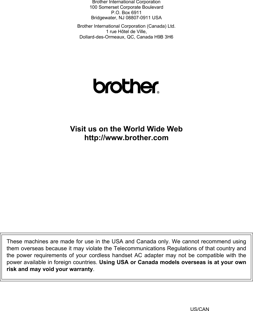 Brother International Corporation100 Somerset Corporate BoulevardP.O. Box 6911Bridgewater, NJ 08807-0911 USABrother International Corporation (Canada) Ltd.1 rue Hôtel de Ville,Dollard-des-Ormeaux, QC, Canada H9B 3H6Visit us on the World Wide Webhttp://www.brother.comThese machines are made for use in the USA and Canada only. We cannot recommend usingthem overseas because it may violate the Telecommunications Regulations of that country andthe power requirements of your cordless handset AC adapter may not be compatible with thepower available in foreign countries. Using USA or Canada models overseas is at your ownrisk and may void your warranty. US/CAN