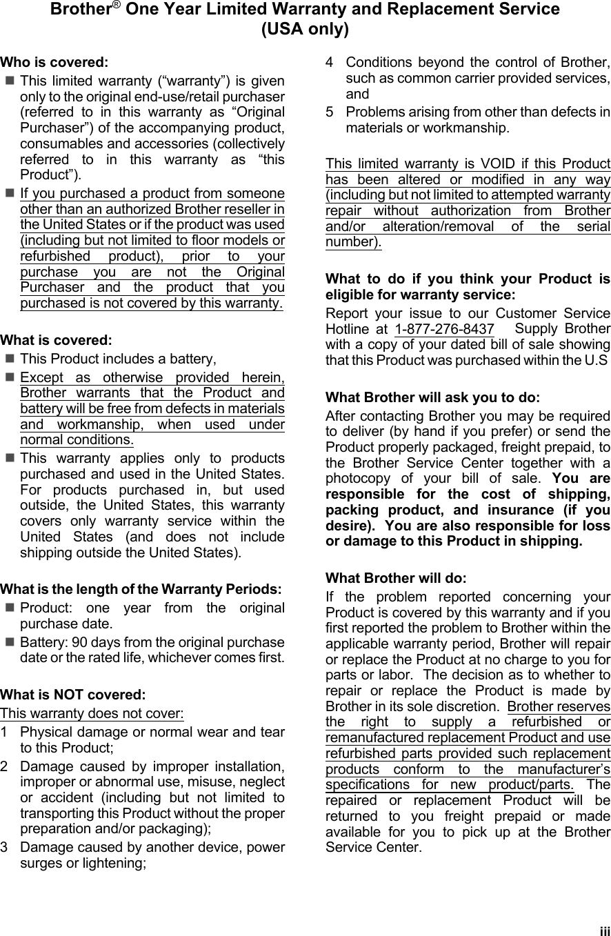 iiiBrother® One Year Limited Warranty and Replacement Service(USA only)Who is covered:This limited warranty (“warranty”) is givenonly to the original end-use/retail purchaser(referred to in this warranty as “OriginalPurchaser”) of the accompanying product,consumables and accessories (collectivelyreferred to in this warranty as “thisProduct”).If you purchased a product from someoneother than an authorized Brother reseller inthe United States or if the product was used(including but not limited to floor models orrefurbished product), prior to yourpurchase you are not the OriginalPurchaser and the product that youpurchased is not covered by this warranty.What is covered:This Product includes a battery,Except as otherwise provided herein,Brother warrants that the Product andbattery will be free from defects in materialsand workmanship, when used undernormal conditions.This warranty applies only to productspurchased and used in the United States.For products purchased in, but usedoutside, the United States, this warrantycovers only warranty service within theUnited States (and does not includeshipping outside the United States).What is the length of the Warranty Periods: Product: one year from the originalpurchase date.Battery: 90 days from the original purchasedate or the rated life, whichever comes first.What is NOT covered:This warranty does not cover:1 Physical damage or normal wear and tearto this Product;2 Damage caused by improper installation,improper or abnormal use, misuse, neglector accident (including but not limited totransporting this Product without the properpreparation and/or packaging);3 Damage caused by another device, powersurges or lightening;4 Conditions beyond the control of Brother,such as common carrier provided services,and5 Problems arising from other than defects inmaterials or workmanship.This limited warranty is VOID if this Producthas been altered or modified in any way(including but not limited to attempted warrantyrepair without authorization from Brotherand/or alteration/removal of the serialnumber).What to do if you think your Product iseligible for warranty service:Report your issue to our Customer ServiceHotline at 1-877-276-8437   Supply Brotherwith a copy of your dated bill of sale showingthat this Product was purchased within the U.S What Brother will ask you to do:After contacting Brother you may be requiredto deliver (by hand if you prefer) or send theProduct properly packaged, freight prepaid, tothe Brother Service Center together with aphotocopy of your bill of sale. You areresponsible for the cost of shipping,packing product, and insurance (if youdesire).  You are also responsible for lossor damage to this Product in shipping.What Brother will do:If the problem reported concerning yourProduct is covered by this warranty and if youfirst reported the problem to Brother within theapplicable warranty period, Brother will repairor replace the Product at no charge to you forparts or labor.  The decision as to whether torepair or replace the Product is made byBrother in its sole discretion.  Brother reservesthe right to supply a refurbished orremanufactured replacement Product and userefurbished parts provided such replacementproducts conform to the manufacturer’sspecifications for new product/parts. Therepaired or replacement Product will bereturned to you freight prepaid or madeavailable for you to pick up at the BrotherService Center.