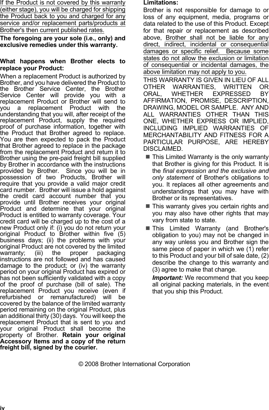 ivIf the Product is not covered by this warranty(either stage), you will be charged for shippingthe Product back to you and charged for anyservice and/or replacement parts/products atBrother&apos;s then current published rates.The foregoing are your sole (i.e., only) andexclusive remedies under this warranty.What happens when Brother elects toreplace your Product:When a replacement Product is authorized byBrother, and you have delivered the Product tothe Brother Service Center, the BrotherService Center will provide you with areplacement Product or Brother will send toyou a replacement Product with theunderstanding that you will, after receipt of thereplacement Product, supply the requiredproof of purchase information, together withthe Product that Brother agreed to replace.You are then expected to pack the Productthat Brother agreed to replace in the packagefrom the replacement Product and return it toBrother using the pre-paid freight bill suppliedby Brother in accordance with the instructionsprovided by Brother.  Since you will be inpossession of two Products, Brother willrequire that you provide a valid major creditcard number.  Brother will issue a hold againstthe credit card account number that youprovide until Brother receives your originalProduct and determine that your originalProduct is entitled to warranty coverage. Yourcredit card will be charged up to the cost of anew Product only if: (i) you do not return youroriginal Product to Brother within five (5)business days; (ii) the problems with youroriginal Product are not covered by the limitedwarranty; (iii) the proper packaginginstructions are not followed and has causeddamage to the product; or (iv) the warrantyperiod on your original Product has expired orhas not been sufficiently validated with a copyof the proof of purchase (bill of sale). Thereplacement Product you receive (even ifrefurbished or remanufactured) will becovered by the balance of the limited warrantyperiod remaining on the original Product, plusan additional thirty (30) days.  You will keep thereplacement Product that is sent to you andyour original Product shall become theproperty of Brother. Retain your originalAccessory Items and a copy of the returnfreight bill, signed by the courier.Limitations:Brother is not responsible for damage to orloss of any equipment, media, programs ordata related to the use of this Product. Exceptfor that repair or replacement as describedabove, Brother shall not be liable for anydirect, indirect, incidental or consequentialdamages or specific relief.  Because somestates do not allow the exclusion or limitationof consequential or incidental damages, theabove limitation may not apply to you.THIS WARRANTY IS GIVEN IN LIEU OF ALLOTHER WARRANTIES, WRITTEN ORORAL, WHETHER EXPRESSED BYAFFIRMATION, PROMISE, DESCRIPTION,DRAWING, MODEL OR SAMPLE.  ANY ANDALL WARRANTIES OTHER THAN THISONE, WHETHER EXPRESS OR IMPLIED,INCLUDING IMPLIED WARRANTIES OFMERCHANTABILITY AND FITNESS FOR APARTICULAR PURPOSE, ARE HEREBYDISCLAIMED.This Limited Warranty is the only warrantythat Brother is giving for this Product. It isthe final expression and the exclusive andonly statement of Brother&apos;s obligations toyou. It replaces all other agreements andunderstandings that you may have withBrother or its representatives.This warranty gives you certain rights andyou may also have other rights that mayvary from state to state. This Limited Warranty (and Brother&apos;sobligation to you) may not be changed inany way unless you and Brother sign thesame piece of paper in which we (1) referto this Product and your bill of sale date, (2)describe the change to this warranty and(3) agree to make that change.Important: We recommend that you keepall original packing materials, in the eventthat you ship this Product.© 2008 Brother International Corporation