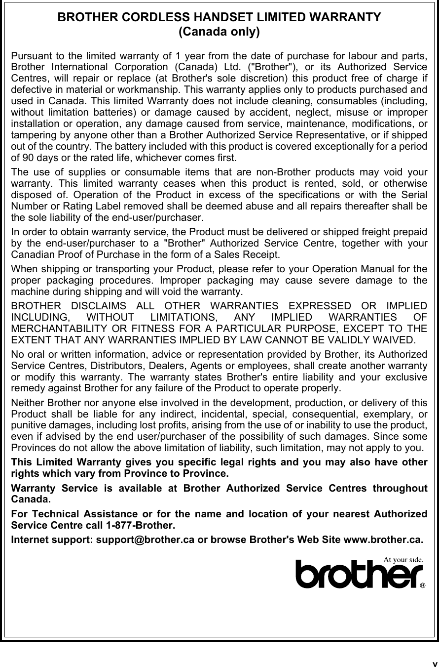 vBROTHER CORDLESS HANDSET LIMITED WARRANTY (Canada only)Pursuant to the limited warranty of 1 year from the date of purchase for labour and parts,Brother International Corporation (Canada) Ltd. (&quot;Brother&quot;), or its Authorized ServiceCentres, will repair or replace (at Brother&apos;s sole discretion) this product free of charge ifdefective in material or workmanship. This warranty applies only to products purchased andused in Canada. This limited Warranty does not include cleaning, consumables (including,without limitation batteries) or damage caused by accident, neglect, misuse or improperinstallation or operation, any damage caused from service, maintenance, modifications, ortampering by anyone other than a Brother Authorized Service Representative, or if shippedout of the country. The battery included with this product is covered exceptionally for a periodof 90 days or the rated life, whichever comes first.The use of supplies or consumable items that are non-Brother products may void yourwarranty. This limited warranty ceases when this product is rented, sold, or otherwisedisposed of. Operation of the Product in excess of the specifications or with the SerialNumber or Rating Label removed shall be deemed abuse and all repairs thereafter shall bethe sole liability of the end-user/purchaser.In order to obtain warranty service, the Product must be delivered or shipped freight prepaidby the end-user/purchaser to a &quot;Brother&quot; Authorized Service Centre, together with yourCanadian Proof of Purchase in the form of a Sales Receipt. When shipping or transporting your Product, please refer to your Operation Manual for theproper packaging procedures. Improper packaging may cause severe damage to themachine during shipping and will void the warranty.BROTHER DISCLAIMS ALL OTHER WARRANTIES EXPRESSED OR IMPLIEDINCLUDING, WITHOUT LIMITATIONS, ANY IMPLIED WARRANTIES OFMERCHANTABILITY OR FITNESS FOR A PARTICULAR PURPOSE, EXCEPT TO THEEXTENT THAT ANY WARRANTIES IMPLIED BY LAW CANNOT BE VALIDLY WAIVED.No oral or written information, advice or representation provided by Brother, its AuthorizedService Centres, Distributors, Dealers, Agents or employees, shall create another warrantyor modify this warranty. The warranty states Brother&apos;s entire liability and your exclusiveremedy against Brother for any failure of the Product to operate properly.Neither Brother nor anyone else involved in the development, production, or delivery of thisProduct shall be liable for any indirect, incidental, special, consequential, exemplary, orpunitive damages, including lost profits, arising from the use of or inability to use the product,even if advised by the end user/purchaser of the possibility of such damages. Since someProvinces do not allow the above limitation of liability, such limitation, may not apply to you.This Limited Warranty gives you specific legal rights and you may also have otherrights which vary from Province to Province.Warranty Service is available at Brother Authorized Service Centres throughoutCanada. For Technical Assistance or for the name and location of your nearest AuthorizedService Centre call 1-877-Brother. Internet support: support@brother.ca or browse Brother&apos;s Web Site www.brother.ca.