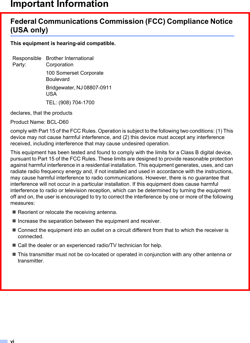 viImportant InformationFederal Communications Commission (FCC) Compliance Notice (USA only)This equipment is hearing-aid compatible.declares, that the productsProduct Name: BCL-D60comply with Part 15 of the FCC Rules. Operation is subject to the following two conditions: (1) This device may not cause harmful interference, and (2) this device must accept any interference received, including interference that may cause undesired operation.This equipment has been tested and found to comply with the limits for a Class B digital device, pursuant to Part 15 of the FCC Rules. These limits are designed to provide reasonable protection against harmful interference in a residential installation. This equipment generates, uses, and can radiate radio frequency energy and, if not installed and used in accordance with the instructions, may cause harmful interference to radio communications. However, there is no guarantee that interference will not occur in a particular installation. If this equipment does cause harmful interference to radio or television reception, which can be determined by turning the equipment off and on, the user is encouraged to try to correct the interference by one or more of the following measures: Reorient or relocate the receiving antenna.Increase the separation between the equipment and receiver. Connect the equipment into an outlet on a circuit different from that to which the receiver is connected. Call the dealer or an experienced radio/TV technician for help. This transmitter must not be co-located or operated in conjunction with any other antenna or transmitter.Responsible Party:Brother International Corporation100 Somerset Corporate BoulevardBridgewater, NJ 08807-0911 USATEL: (908) 704-1700