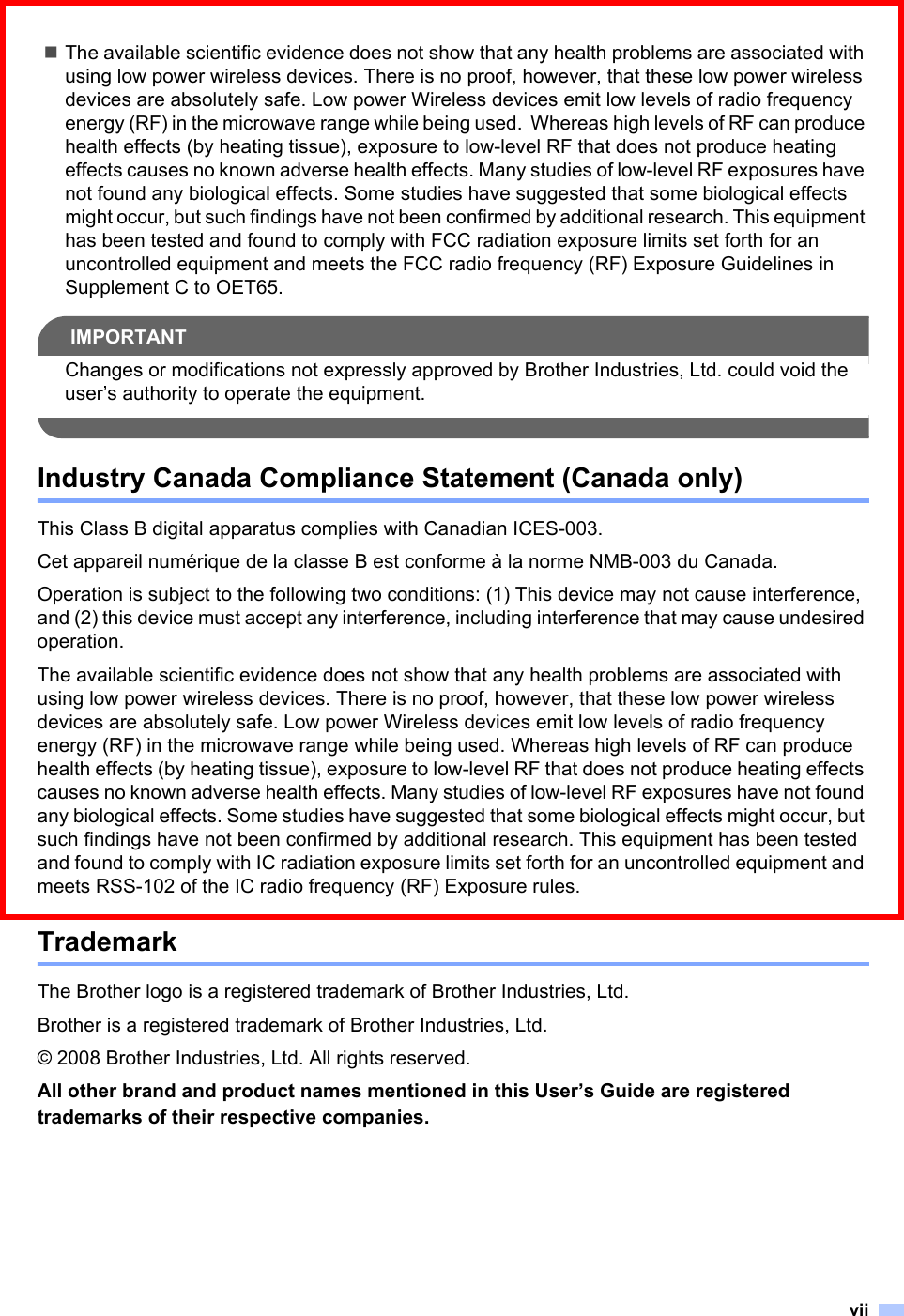 viiThe available scientific evidence does not show that any health problems are associated with using low power wireless devices. There is no proof, however, that these low power wireless devices are absolutely safe. Low power Wireless devices emit low levels of radio frequency energy (RF) in the microwave range while being used.  Whereas high levels of RF can produce health effects (by heating tissue), exposure to low-level RF that does not produce heating effects causes no known adverse health effects. Many studies of low-level RF exposures have not found any biological effects. Some studies have suggested that some biological effects might occur, but such findings have not been confirmed by additional research. This equipment has been tested and found to comply with FCC radiation exposure limits set forth for an uncontrolled equipment and meets the FCC radio frequency (RF) Exposure Guidelines in Supplement C to OET65.IMPORTANTChanges or modifications not expressly approved by Brother Industries, Ltd. could void the user’s authority to operate the equipment. Industry Canada Compliance Statement (Canada only)This Class B digital apparatus complies with Canadian ICES-003.Cet appareil numérique de la classe B est conforme à la norme NMB-003 du Canada.Operation is subject to the following two conditions: (1) This device may not cause interference, and (2) this device must accept any interference, including interference that may cause undesired operation.The available scientific evidence does not show that any health problems are associated with using low power wireless devices. There is no proof, however, that these low power wireless devices are absolutely safe. Low power Wireless devices emit low levels of radio frequency energy (RF) in the microwave range while being used. Whereas high levels of RF can produce health effects (by heating tissue), exposure to low-level RF that does not produce heating effects causes no known adverse health effects. Many studies of low-level RF exposures have not found any biological effects. Some studies have suggested that some biological effects might occur, but such findings have not been confirmed by additional research. This equipment has been tested and found to comply with IC radiation exposure limits set forth for an uncontrolled equipment and meets RSS-102 of the IC radio frequency (RF) Exposure rules.TrademarkThe Brother logo is a registered trademark of Brother Industries, Ltd.Brother is a registered trademark of Brother Industries, Ltd.© 2008 Brother Industries, Ltd. All rights reserved.All other brand and product names mentioned in this User’s Guide are registered trademarks of their respective companies.