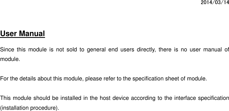 2014/03/14  User Manual         Since  this  module  is  not  sold  to  general  end  users  directly,  there  is  no  user  manual  of module.  For the details about this module, please refer to the specification sheet of module.     This module should be installed in the host device according to the interface specification (installation procedure).      