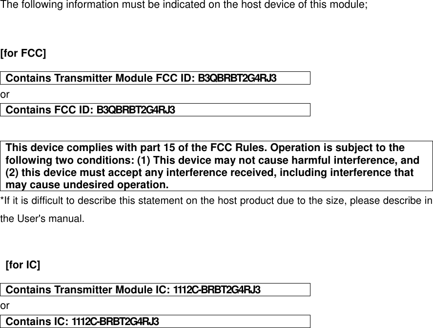 The following information must be indicated on the host device of this module;   [for FCC]        Contains Transmitter Module FCC ID: B3QBRBT2G4RJ3 or Contains FCC ID: B3QBRBT2G4RJ3   This device complies with part 15 of the FCC Rules. Operation is subject to the following two conditions: (1) This device may not cause harmful interference, and (2) this device must accept any interference received, including interference that may cause undesired operation. *If it is difficult to describe this statement on the host product due to the size, please describe in the User&apos;s manual.     [for IC]    Contains Transmitter Module IC: 1112C-BRBT2G4RJ3 or Contains IC: 1112C-BRBT2G4RJ3     