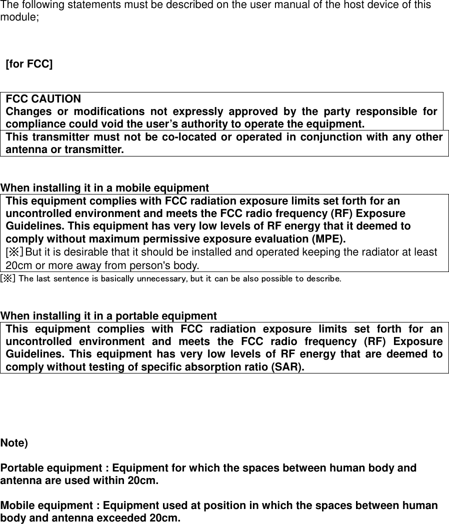 The following statements must be described on the user manual of the host device of this module;     [for FCC]          FCC CAUTION Changes  or  modifications  not  expressly  approved  by  the  party  responsible  for compliance could void the user’s authority to operate the equipment. This transmitter must not be co-located or operated in conjunction with any other antenna or transmitter.   When installing it in a mobile equipment     This equipment complies with FCC radiation exposure limits set forth for an uncontrolled environment and meets the FCC radio frequency (RF) Exposure Guidelines. This equipment has very low levels of RF energy that it deemed to comply without maximum permissive exposure evaluation (MPE).         [※]But it is desirable that it should be installed and operated keeping the radiator at least 20cm or more away from person&apos;s body. [※] The last sentence is basically unnecessary, but it can be also possible to describe.   When installing it in a portable equipment This  equipment  complies  with  FCC  radiation  exposure  limits  set  forth  for  an uncontrolled  environment  and  meets  the  FCC  radio  frequency  (RF)  Exposure Guidelines. This equipment has very low  levels of RF energy that are deemed  to comply without testing of specific absorption ratio (SAR).      Note)    Portable equipment : Equipment for which the spaces between human body and antenna are used within 20cm.    Mobile equipment : Equipment used at position in which the spaces between human body and antenna exceeded 20cm.       