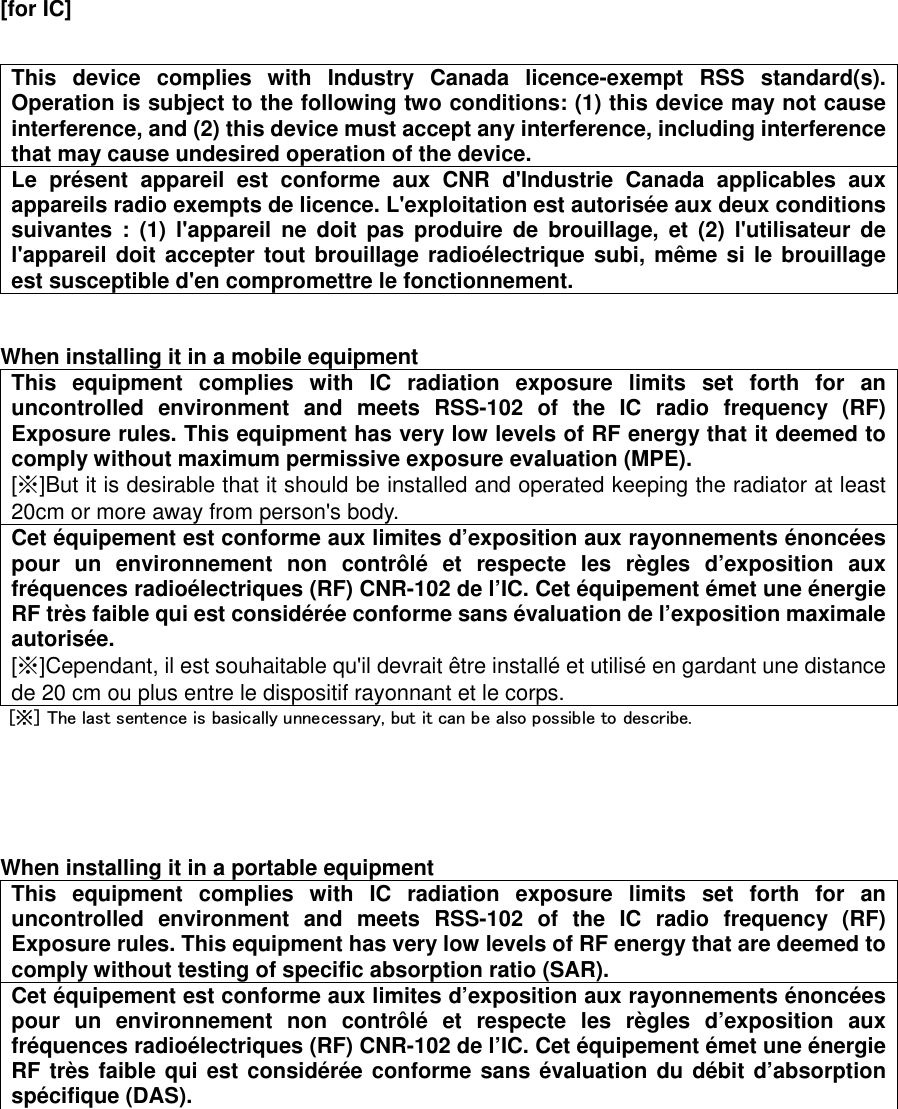  [for IC]          This  device  complies  with  Industry  Canada  licence-exempt  RSS  standard(s). Operation is subject to the following two conditions: (1) this device may not cause interference, and (2) this device must accept any interference, including interference that may cause undesired operation of the device. Le  présent  appareil  est  conforme  aux  CNR  d&apos;Industrie  Canada  applicables  aux appareils radio exempts de licence. L&apos;exploitation est autorisée aux deux conditions suivantes  :  (1)  l&apos;appareil  ne  doit  pas  produire  de  brouillage,  et  (2)  l&apos;utilisateur  de l&apos;appareil doit accepter tout brouillage radioélectrique subi, même si le brouillage est susceptible d&apos;en compromettre le fonctionnement.   When installing it in a mobile equipment This  equipment  complies  with  IC  radiation  exposure  limits  set  forth  for  an uncontrolled  environment  and  meets  RSS-102  of  the  IC  radio  frequency  (RF) Exposure rules. This equipment has very low levels of RF energy that it deemed to comply without maximum permissive exposure evaluation (MPE).   [※]But it is desirable that it should be installed and operated keeping the radiator at least 20cm or more away from person&apos;s body. Cet équipement est conforme aux limites d’exposition aux rayonnements énoncées pour  un  environnement  non  contrôlé  et  respecte  les  règles  d’exposition  aux fréquences radioélectriques (RF) CNR-102 de l’IC. Cet équipement émet une énergie RF très faible qui est considérée conforme sans évaluation de l’exposition maximale autorisée.   [※]Cependant, il est souhaitable qu&apos;il devrait être installé et utilisé en gardant une distance de 20 cm ou plus entre le dispositif rayonnant et le corps.   [※] The last sentence is basically unnecessary, but it can be also possible to describe.      When installing it in a portable equipment This  equipment  complies  with  IC  radiation  exposure  limits  set  forth  for  an uncontrolled  environment  and  meets  RSS-102  of  the  IC  radio  frequency  (RF) Exposure rules. This equipment has very low levels of RF energy that are deemed to comply without testing of specific absorption ratio (SAR). Cet équipement est conforme aux limites d’exposition aux rayonnements énoncées pour  un  environnement  non  contrôlé  et  respecte  les  règles  d’exposition  aux fréquences radioélectriques (RF) CNR-102 de l’IC. Cet équipement émet une énergie RF très faible qui est considérée conforme sans évaluation du débit d’absorption spécifique (DAS).    