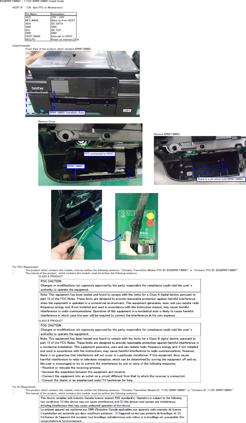 B3QBRNF13M001 / 1112C-BRNF13M001 Install GuideHOST IF ( CN : 8pin FFC or Wireharness)Pin Name DescriptionVCC 3.0V ~ 3.6VNFC_WAKE Wake up from HOSTSDA I2C DATAGND GNDSCL I2C CLKGND GNDHOST_WAKE Interrupt to HOSTREG_PU Power un internal LDOs Install ExampleFront View of the product, which contains BRNF13M001Remove CoverRemove BRNF13M001For FCC Requirement- The product, which contains this module, must be written the following sentence, &quot;Contains Transmitter Module FCC ID: B3QBRNF13M001&quot; or &quot;Contains FCC ID: B3QBRNF13M001&quot;.- The manual of the product,  which contains this module, must be written the following sentence.CLASS A PRODUCTCLASS B PRODUCTFor IC Requirement- The product, which contains this module, must be written the following sentence, &quot;Contains Transmitter Module IC: 1112C-BRNF13M001&quot; or &quot;Contains IC: 1112C-BRNF13M001&quot;.- The manual of the product,  which contains this module, must be written the following sentence.BRNF13M001 Installatin AreaBRNF13M001FFC connected to HOSTThere is a slit which hold BRNF13M001.