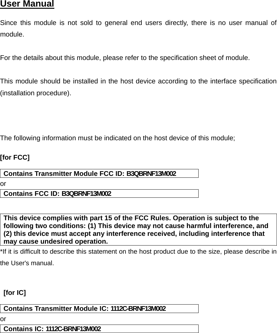  User Manual   Since this module is not sold to general end users directly, there is no user manual of module.  For the details about this module, please refer to the specification sheet of module.     This module should be installed in the host device according to the interface specification (installation procedure).     The following information must be indicated on the host device of this module;  [for FCC]   Contains Transmitter Module FCC ID: B3QBRNF13M002 or Contains FCC ID: B3QBRNF13M002   This device complies with part 15 of the FCC Rules. Operation is subject to the following two conditions: (1) This device may not cause harmful interference, and (2) this device must accept any interference received, including interference that may cause undesired operation. *If it is difficult to describe this statement on the host product due to the size, please describe in the User&apos;s manual.    [for IC]   Contains Transmitter Module IC: 1112C-BRNF13M002 or Contains IC: 1112C-BRNF13M002    