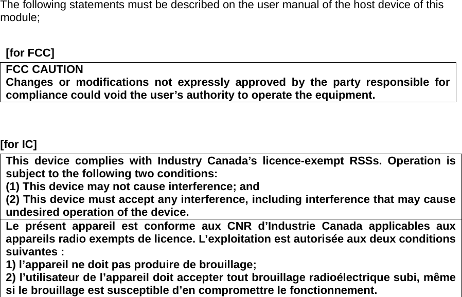 The following statements must be described on the user manual of the host device of this module;   [for FCC]     FCC CAUTION Changes or modifications not expressly approved by the party responsible for compliance could void the user’s authority to operate the equipment.   [for IC]     This device complies with Industry Canada’s licence-exempt RSSs. Operation is subject to the following two conditions: (1) This device may not cause interference; and   (2) This device must accept any interference, including interference that may cause undesired operation of the device. Le présent appareil est conforme aux CNR d’Industrie Canada applicables aux appareils radio exempts de licence. L’exploitation est autorisée aux deux conditions suivantes : 1) l’appareil ne doit pas produire de brouillage; 2) l’utilisateur de l’appareil doit accepter tout brouillage radioélectrique subi, même si le brouillage est susceptible d’en compromettre le fonctionnement.  