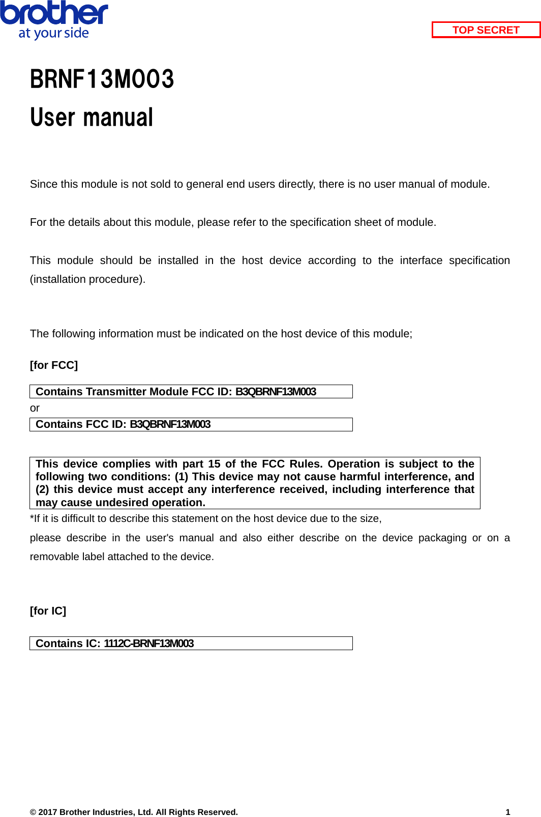    © 2017 Brother Industries, Ltd. All Rights Reserved.    1 TOP SECRETBRNF13M003 User manual  Since this module is not sold to general end users directly, there is no user manual of module.  For the details about this module, please refer to the specification sheet of module.     This module should be installed in the host device according to the interface specification (installation procedure).    The following information must be indicated on the host device of this module;  [for FCC]  Contains Transmitter Module FCC ID: B3QBRNF13M003 or Contains FCC ID: B3QBRNF13M003   This device complies with part 15 of the FCC Rules. Operation is subject to the following two conditions: (1) This device may not cause harmful interference, and (2) this device must accept any interference received, including interference that may cause undesired operation. *If it is difficult to describe this statement on the host device due to the size,   please describe in the user&apos;s manual and also either describe on the device packaging or on a removable label attached to the device.   [for IC]  Contains IC: 1112C-BRNF13M003  