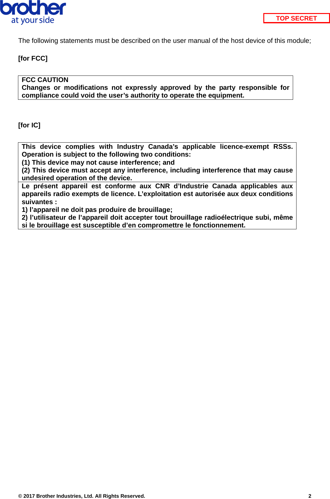    © 2017 Brother Industries, Ltd. All Rights Reserved.    2 TOP SECRETThe following statements must be described on the user manual of the host device of this module;  [for FCC]  FCC CAUTION Changes or modifications not expressly approved by the party responsible for compliance could void the user’s authority to operate the equipment.   [for IC]  This device complies with Industry Canada’s applicable licence-exempt RSSs. Operation is subject to the following two conditions: (1) This device may not cause interference; and   (2) This device must accept any interference, including interference that may cause undesired operation of the device. Le présent appareil est conforme aux CNR d’Industrie Canada applicables aux appareils radio exempts de licence. L’exploitation est autorisée aux deux conditions suivantes : 1) l’appareil ne doit pas produire de brouillage; 2) l’utilisateur de l’appareil doit accepter tout brouillage radioélectrique subi, même si le brouillage est susceptible d’en compromettre le fonctionnement.  
