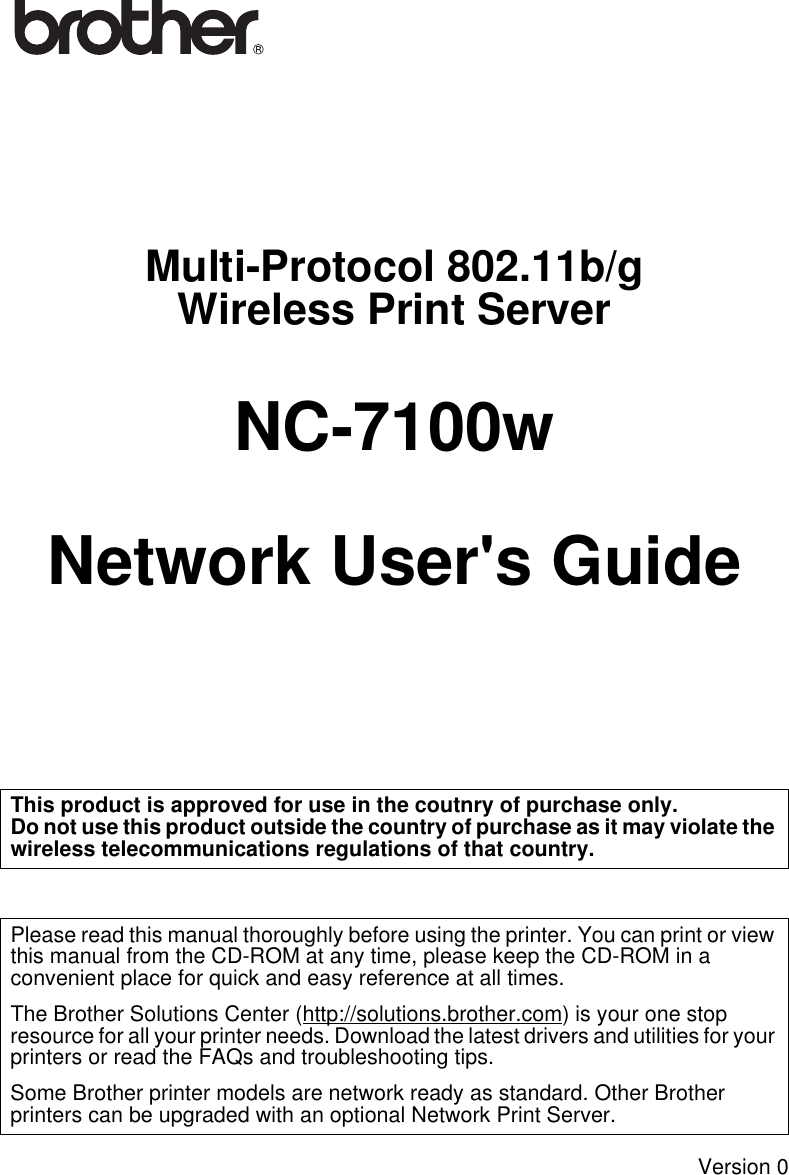 Multi-Protocol 802.11b/gWireless Print ServerNC-7100wNetwork User&apos;s GuideVersion 0This product is approved for use in the coutnry of purchase only. Do not use this product outside the country of purchase as it may violate the wireless telecommunications regulations of that country.Please read this manual thoroughly before using the printer. You can print or view this manual from the CD-ROM at any time, please keep the CD-ROM in a convenient place for quick and easy reference at all times.The Brother Solutions Center (http://solutions.brother.com) is your one stop resource for all your printer needs. Download the latest drivers and utilities for your printers or read the FAQs and troubleshooting tips.Some Brother printer models are network ready as standard. Other Brother printers can be upgraded with an optional Network Print Server.