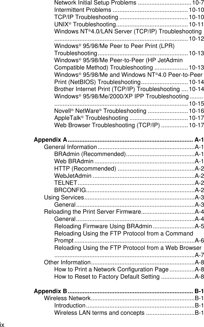 ix Network Initial Setup Problems ................................10-7Intermittent Problems .............................................10-10TCP/IP Troubleshooting .........................................10-10UNIX® Troubleshooting...........................................10-11Windows NT®4.0/LAN Server (TCP/IP) Troubleshooting................................................................................10-12Windows® 95/98/Me Peer to Peer Print (LPR) Troubleshooting......................................................10-13Windows® 95/98/Me Peer-to-Peer (HP JetAdmin Compatible Method) Troubleshooting ....................10-13Windows® 95/98/Me and Windows NT®4.0 Peer-to-Peer Print (NetBIOS) Troubleshooting............................10-14Brother Internet Print (TCP/IP) Troubleshooting ....10-14Windows® 95/98/Me/2000/XP IPP Troubleshooting ........................................................................................10-15Novell® NetWare® Troubleshooting ........................10-16AppleTalk® Troubleshooting ...................................10-17Web Browser Troubleshooting (TCP/IP) ................10-17Appendix A........................................................................... A-1General Information..........................................................A-1BRAdmin (Recommended).........................................A-1Web BRAdmin ............................................................A-1HTTP (Recommended) ..............................................A-2WebJetAdmin .............................................................A-2TELNET......................................................................A-2BRCONFIG.................................................................A-2Using Services..................................................................A-3General.......................................................................A-3Reloading the Print Server Firmware................................A-4General.......................................................................A-4Reloading Firmware Using BRAdmin .........................A-5Reloading Using the FTP Protocol from a Command Prompt........................................................................A-6Reloading Using the FTP Protocol from a Web Browser....................................................................................A-7Other Information..............................................................A-8How to Print a Network Configuration Page ...............A-8How to Reset to Factory Default Setting ....................A-8Appendix B........................................................................... B-1Wireless Network..............................................................B-1Introduction.................................................................B-1Wireless LAN terms and concepts .............................B-1