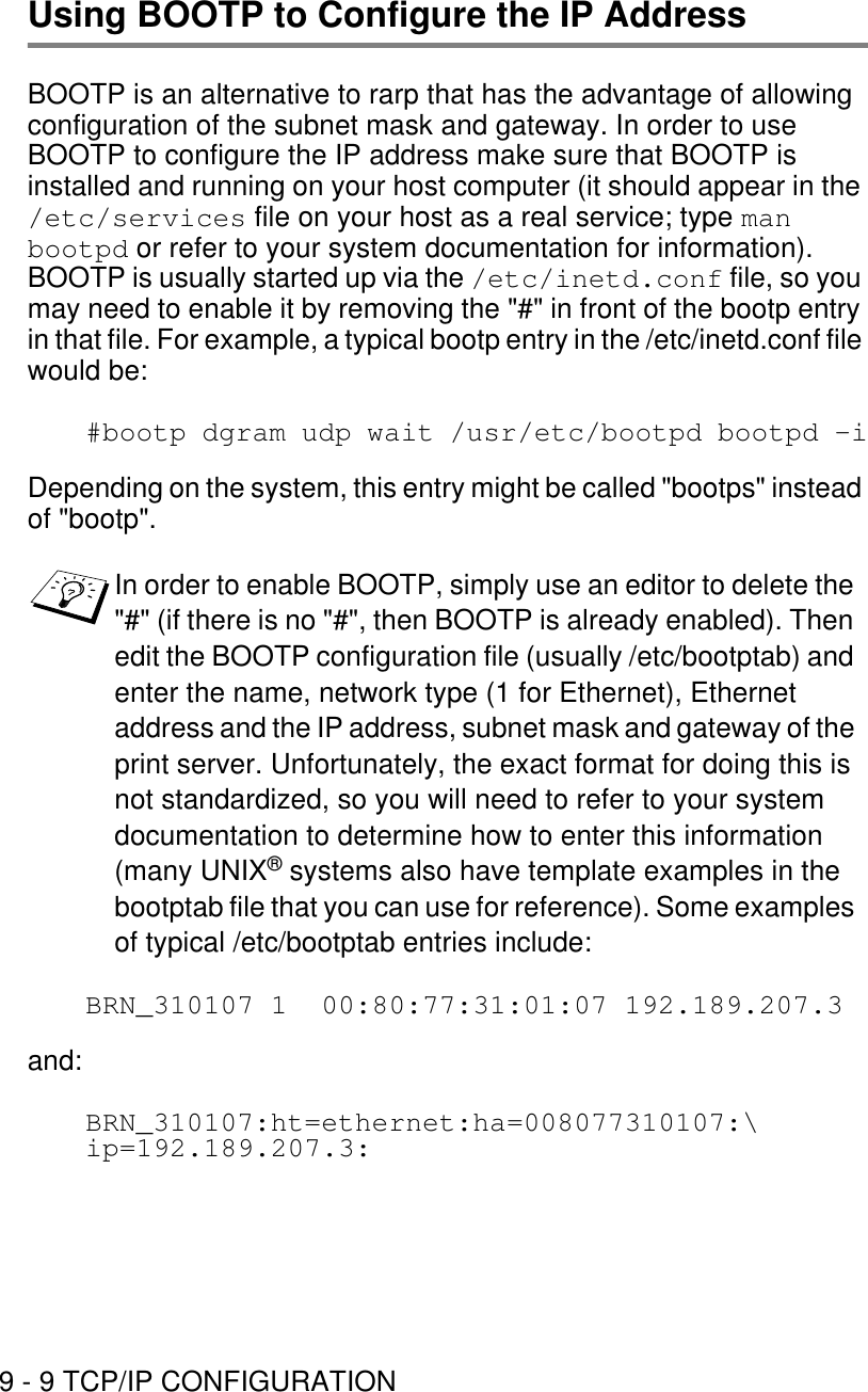 9 - 9 TCP/IP CONFIGURATIONUsing BOOTP to Configure the IP AddressBOOTP is an alternative to rarp that has the advantage of allowing configuration of the subnet mask and gateway. In order to use BOOTP to configure the IP address make sure that BOOTP is installed and running on your host computer (it should appear in the /etc/services file on your host as a real service; type man bootpd or refer to your system documentation for information). BOOTP is usually started up via the /etc/inetd.conf file, so you may need to enable it by removing the &quot;#&quot; in front of the bootp entry in that file. For example, a typical bootp entry in the /etc/inetd.conf file would be:#bootp dgram udp wait /usr/etc/bootpd bootpd -iDepending on the system, this entry might be called &quot;bootps&quot; instead of &quot;bootp&quot;.BRN_310107 1  00:80:77:31:01:07 192.189.207.3and:BRN_310107:ht=ethernet:ha=008077310107:\ip=192.189.207.3:In order to enable BOOTP, simply use an editor to delete the &quot;#&quot; (if there is no &quot;#&quot;, then BOOTP is already enabled). Then edit the BOOTP configuration file (usually /etc/bootptab) and enter the name, network type (1 for Ethernet), Ethernet address and the IP address, subnet mask and gateway of the print server. Unfortunately, the exact format for doing this is not standardized, so you will need to refer to your system documentation to determine how to enter this information (many UNIX® systems also have template examples in the bootptab file that you can use for reference). Some examples of typical /etc/bootptab entries include: