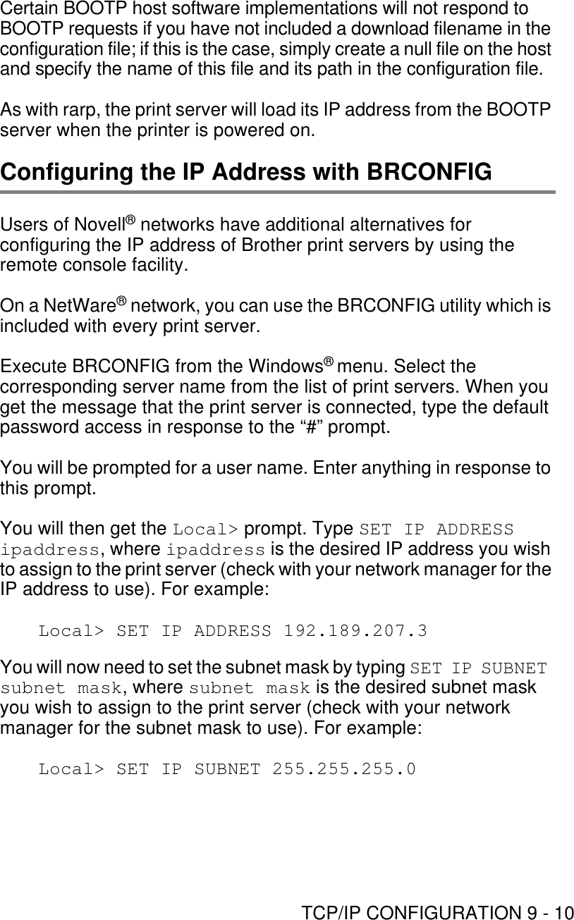 TCP/IP CONFIGURATION 9 - 10Certain BOOTP host software implementations will not respond to BOOTP requests if you have not included a download filename in the configuration file; if this is the case, simply create a null file on the host and specify the name of this file and its path in the configuration file.As with rarp, the print server will load its IP address from the BOOTP server when the printer is powered on.Configuring the IP Address with BRCONFIGUsers of Novell® networks have additional alternatives for configuring the IP address of Brother print servers by using the remote console facility. On a NetWare® network, you can use the BRCONFIG utility which is included with every print server.Execute BRCONFIG from the Windows® menu. Select the corresponding server name from the list of print servers. When you get the message that the print server is connected, type the default password access in response to the “#” prompt.You will be prompted for a user name. Enter anything in response to this prompt.You will then get the Local&gt; prompt. Type SET IP ADDRESS ipaddress, where ipaddress is the desired IP address you wish to assign to the print server (check with your network manager for the IP address to use). For example:Local&gt; SET IP ADDRESS 192.189.207.3You will now need to set the subnet mask by typing SET IP SUBNET subnet mask, where subnet mask is the desired subnet mask you wish to assign to the print server (check with your network manager for the subnet mask to use). For example:Local&gt; SET IP SUBNET 255.255.255.0