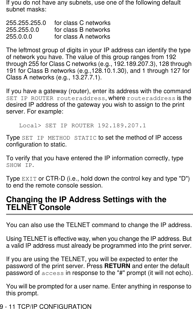 9 - 11 TCP/IP CONFIGURATIONIf you do not have any subnets, use one of the following default subnet masks:255.255.255.0  for class C networks255.255.0.0  for class B networks255.0.0.0  for class A networksThe leftmost group of digits in your IP address can identify the type of network you have. The value of this group ranges from 192 through 255 for Class C networks (e.g., 192.189.207.3), 128 through 191 for Class B networks (e.g.,128.10.1.30), and 1 through 127 for Class A networks (e.g., 13.27.7.1).If you have a gateway (router), enter its address with the command SET IP ROUTER routeraddress, where routeraddress is the desired IP address of the gateway you wish to assign to the print server. For example:Local&gt; SET IP ROUTER 192.189.207.1Type SET IP METHOD STATIC to set the method of IP access configuration to static.To verify that you have entered the IP information correctly, type SHOW IP.Type EXIT or CTR-D (i.e., hold down the control key and type &quot;D&quot;) to end the remote console session.Changing the IP Address Settings with the TELNET ConsoleYou can also use the TELNET command to change the IP address.Using TELNET is effective way, when you change the IP address. But a valid IP address must already be programmed into the print server.If you are using the TELNET, you will be expected to enter the password of the print server. Press RETURN and enter the default password of access in response to the &quot;#&quot; prompt (it will not echo).You will be prompted for a user name. Enter anything in response to this prompt.