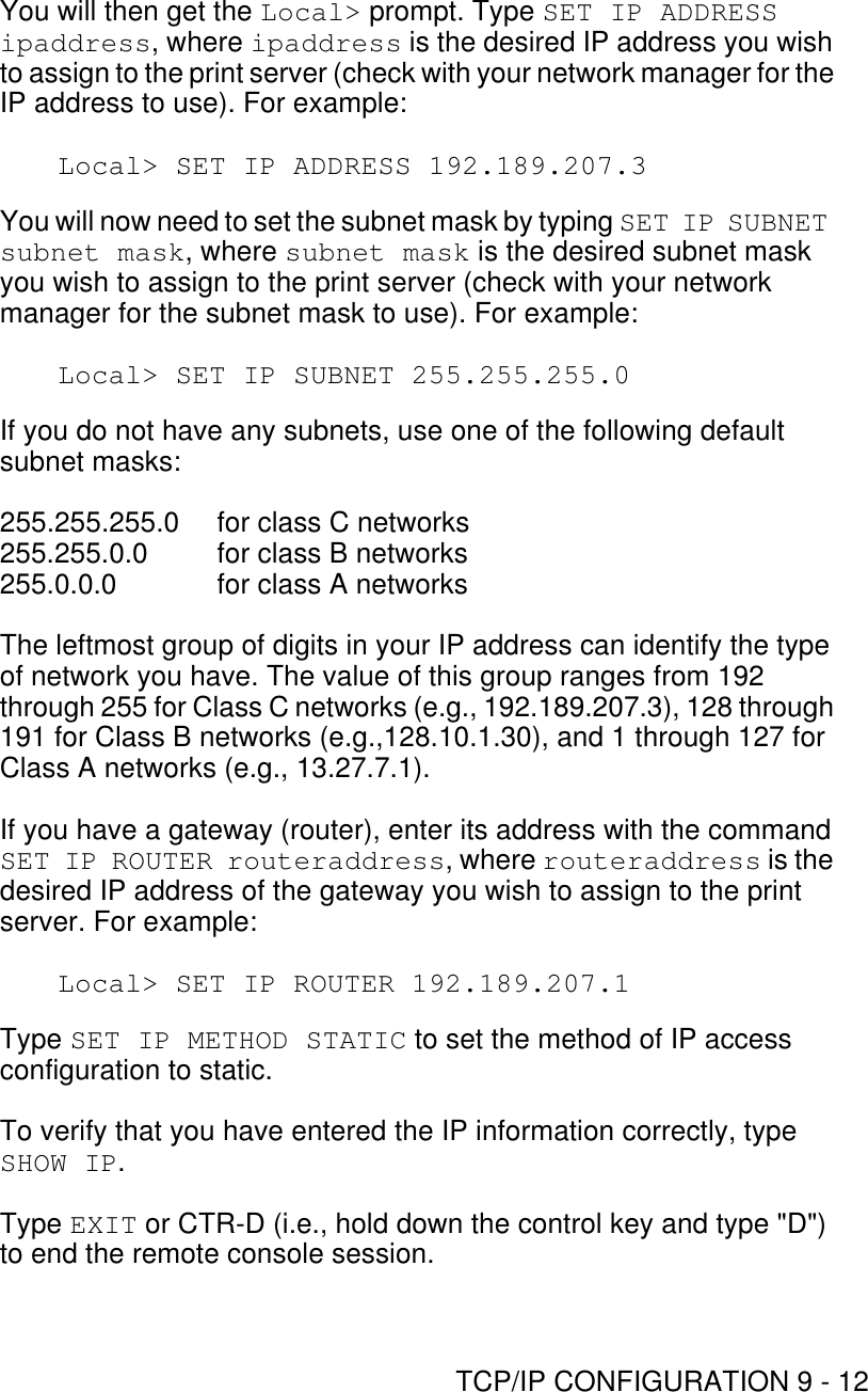 TCP/IP CONFIGURATION 9 - 12You will then get the Local&gt; prompt. Type SET IP ADDRESS ipaddress, where ipaddress is the desired IP address you wish to assign to the print server (check with your network manager for the IP address to use). For example:Local&gt; SET IP ADDRESS 192.189.207.3You will now need to set the subnet mask by typing SET IP SUBNET subnet mask, where subnet mask is the desired subnet mask you wish to assign to the print server (check with your network manager for the subnet mask to use). For example:Local&gt; SET IP SUBNET 255.255.255.0If you do not have any subnets, use one of the following default subnet masks:255.255.255.0  for class C networks255.255.0.0  for class B networks255.0.0.0  for class A networksThe leftmost group of digits in your IP address can identify the type of network you have. The value of this group ranges from 192 through 255 for Class C networks (e.g., 192.189.207.3), 128 through 191 for Class B networks (e.g.,128.10.1.30), and 1 through 127 for Class A networks (e.g., 13.27.7.1).If you have a gateway (router), enter its address with the command SET IP ROUTER routeraddress, where routeraddress is the desired IP address of the gateway you wish to assign to the print server. For example:Local&gt; SET IP ROUTER 192.189.207.1Type SET IP METHOD STATIC to set the method of IP access configuration to static.To verify that you have entered the IP information correctly, type SHOW IP.Type EXIT or CTR-D (i.e., hold down the control key and type &quot;D&quot;) to end the remote console session.