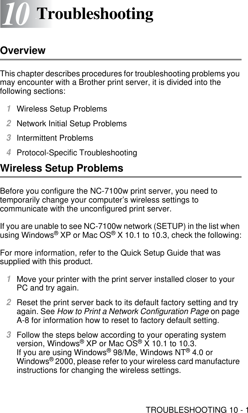 TROUBLESHOOTING 10 - 11010TroubleshootingOverviewThis chapter describes procedures for troubleshooting problems you may encounter with a Brother print server, it is divided into the following sections: 1Wireless Setup Problems2Network Initial Setup Problems3Intermittent Problems 4Protocol-Specific TroubleshootingWireless Setup ProblemsBefore you configure the NC-7100w print server, you need to temporarily change your computer’s wireless settings to communicate with the unconfigured print server.If you are unable to see NC-7100w network (SETUP) in the list when using Windows® XP or Mac OS® X 10.1 to 10.3, check the following:For more information, refer to the Quick Setup Guide that was supplied with this product.1Move your printer with the print server installed closer to your PC and try again.2Reset the print server back to its default factory setting and try again. See How to Print a Network Configuration Page on page A-8 for information how to reset to factory default setting.3Follow the steps below according to your operating system version, Windows® XP or Mac OS® X 10.1 to 10.3.If you are using Windows® 98/Me, Windows NT® 4.0 or Windows® 2000, please refer to your wireless card manufacture instructions for changing the wireless settings.