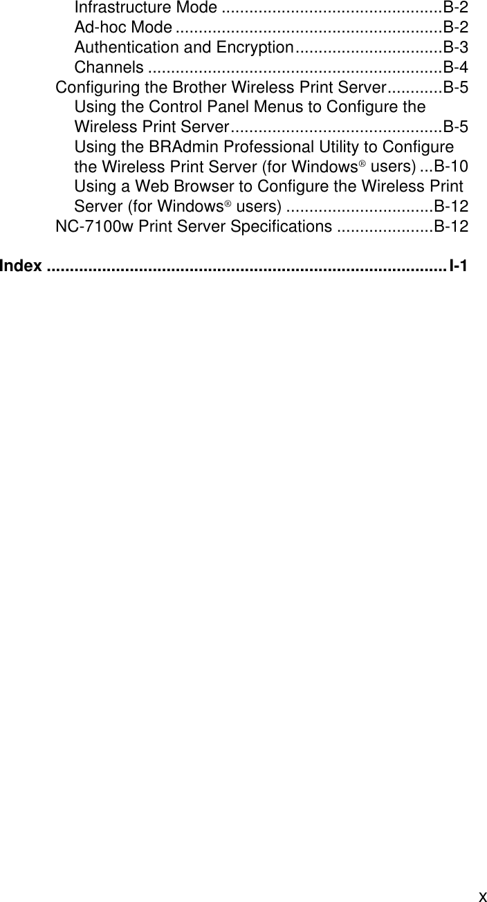  xInfrastructure Mode ................................................B-2Ad-hoc Mode ..........................................................B-2Authentication and Encryption................................B-3Channels ................................................................B-4Configuring the Brother Wireless Print Server............B-5Using the Control Panel Menus to Configure the Wireless Print Server..............................................B-5Using the BRAdmin Professional Utility to Configure the Wireless Print Server (for Windows® users) ...B-10Using a Web Browser to Configure the Wireless Print Server (for Windows® users) ................................B-12NC-7100w Print Server Specifications .....................B-12Index .......................................................................................I-1