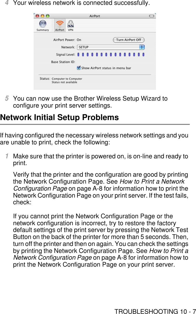 TROUBLESHOOTING 10 - 74Your wireless network is connected successfully.5You can now use the Brother Wireless Setup Wizard to configure your print server settings.Network Initial Setup ProblemsIf having configured the necessary wireless network settings and you are unable to print, check the following:1Make sure that the printer is powered on, is on-line and ready to print.Verify that the printer and the configuration are good by printing the Network Configuration Page. See How to Print a Network Configuration Page on page A-8 for information how to print the Network Configuration Page on your print server. If the test fails, check:If you cannot print the Network Configuration Page or the network configuration is incorrect, try to restore the factory default settings of the print server by pressing the Network Test Button on the back of the printer for more than 5 seconds. Then, turn off the printer and then on again. You can check the settings by printing the Network Configuration Page. See How to Print a Network Configuration Page on page A-8 for information how to print the Network Configuration Page on your print server.