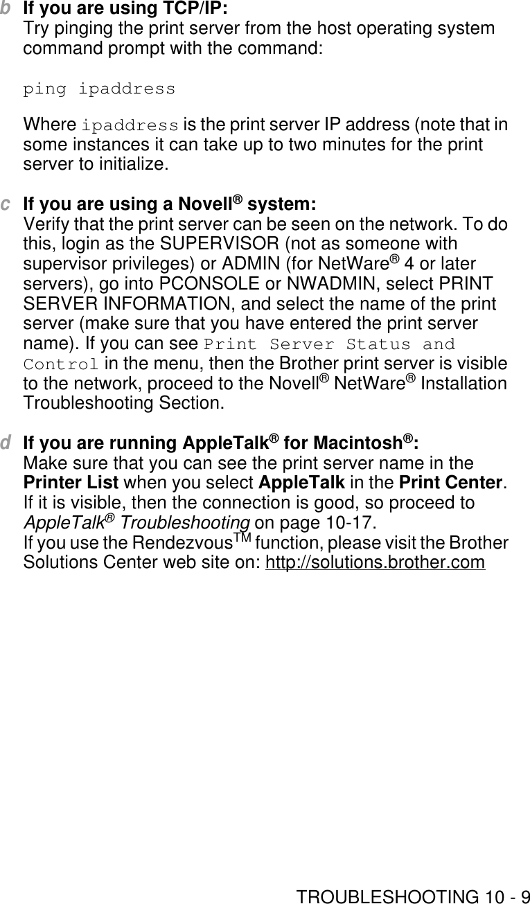 TROUBLESHOOTING 10 - 9bIf you are using TCP/IP:Try pinging the print server from the host operating system command prompt with the command:ping ipaddress Where ipaddress is the print server IP address (note that in some instances it can take up to two minutes for the print server to initialize.cIf you are using a Novell® system:Verify that the print server can be seen on the network. To do this, login as the SUPERVISOR (not as someone with supervisor privileges) or ADMIN (for NetWare® 4 or later servers), go into PCONSOLE or NWADMIN, select PRINT SERVER INFORMATION, and select the name of the print server (make sure that you have entered the print server name). If you can see Print Server Status and Control in the menu, then the Brother print server is visible to the network, proceed to the Novell® NetWare® Installation Troubleshooting Section.dIf you are running AppleTalk® for Macintosh®:Make sure that you can see the print server name in the Printer List when you select AppleTalk in the Print Center. If it is visible, then the connection is good, so proceed to AppleTalk® Troubleshooting on page 10-17. If you use the RendezvousTM function, please visit the Brother Solutions Center web site on: http://solutions.brother.com