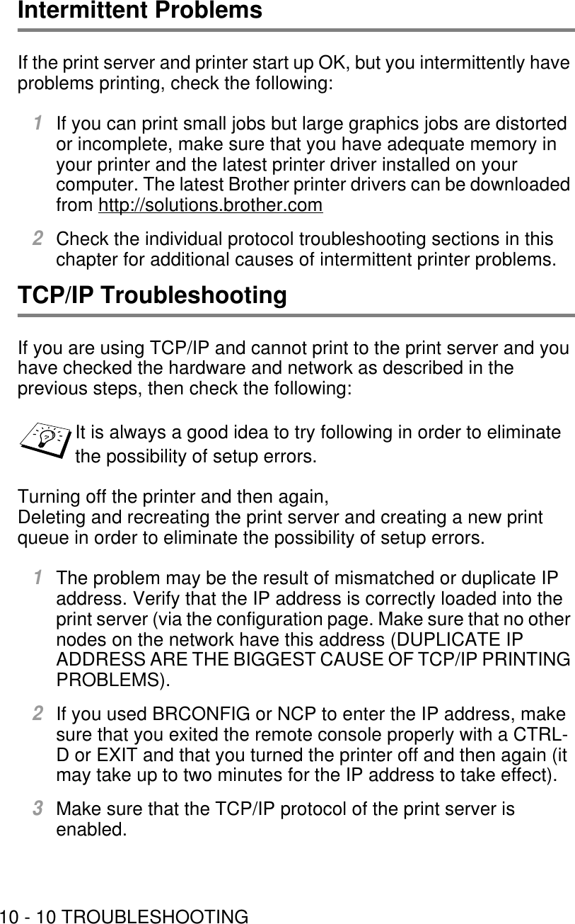 10 - 10 TROUBLESHOOTINGIntermittent ProblemsIf the print server and printer start up OK, but you intermittently have problems printing, check the following:1If you can print small jobs but large graphics jobs are distorted or incomplete, make sure that you have adequate memory in your printer and the latest printer driver installed on your computer. The latest Brother printer drivers can be downloaded from http://solutions.brother.com2Check the individual protocol troubleshooting sections in this chapter for additional causes of intermittent printer problems.TCP/IP TroubleshootingIf you are using TCP/IP and cannot print to the print server and you have checked the hardware and network as described in the previous steps, then check the following:Turning off the printer and then again,Deleting and recreating the print server and creating a new print queue in order to eliminate the possibility of setup errors.1The problem may be the result of mismatched or duplicate IP address. Verify that the IP address is correctly loaded into the print server (via the configuration page. Make sure that no other nodes on the network have this address (DUPLICATE IP ADDRESS ARE THE BIGGEST CAUSE OF TCP/IP PRINTING PROBLEMS).2If you used BRCONFIG or NCP to enter the IP address, make sure that you exited the remote console properly with a CTRL-D or EXIT and that you turned the printer off and then again (it may take up to two minutes for the IP address to take effect).3Make sure that the TCP/IP protocol of the print server is enabled.It is always a good idea to try following in order to eliminate the possibility of setup errors.