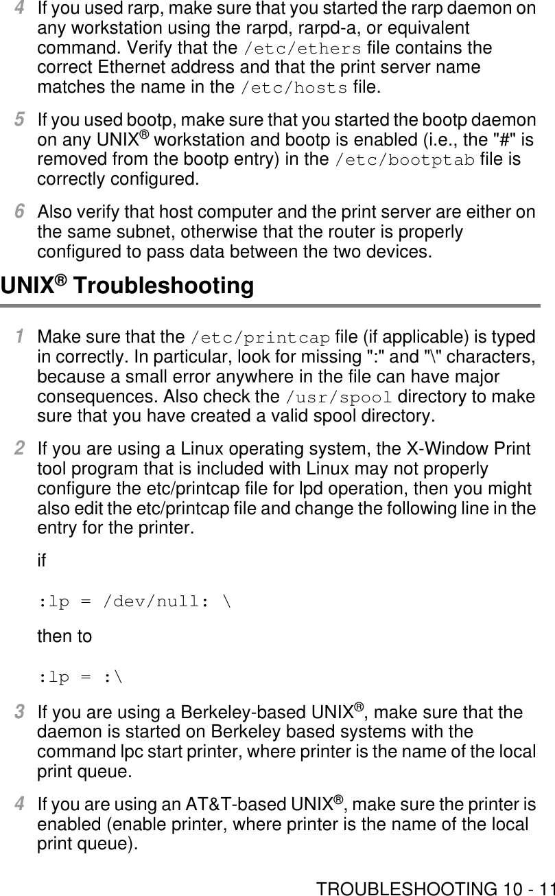 TROUBLESHOOTING 10 - 114If you used rarp, make sure that you started the rarp daemon on any workstation using the rarpd, rarpd-a, or equivalent command. Verify that the /etc/ethers file contains the correct Ethernet address and that the print server name matches the name in the /etc/hosts file.5If you used bootp, make sure that you started the bootp daemon on any UNIX® workstation and bootp is enabled (i.e., the &quot;#&quot; is removed from the bootp entry) in the /etc/bootptab file is correctly configured.6Also verify that host computer and the print server are either on the same subnet, otherwise that the router is properly configured to pass data between the two devices.UNIX® Troubleshooting1Make sure that the /etc/printcap file (if applicable) is typed in correctly. In particular, look for missing &quot;:&quot; and &quot;\&quot; characters, because a small error anywhere in the file can have major consequences. Also check the /usr/spool directory to make sure that you have created a valid spool directory.2If you are using a Linux operating system, the X-Window Print tool program that is included with Linux may not properly configure the etc/printcap file for lpd operation, then you might also edit the etc/printcap file and change the following line in the entry for the printer.if:lp = /dev/null: \then to:lp = :\3If you are using a Berkeley-based UNIX®, make sure that the daemon is started on Berkeley based systems with the command lpc start printer, where printer is the name of the local print queue.4If you are using an AT&amp;T-based UNIX®, make sure the printer is enabled (enable printer, where printer is the name of the local print queue).