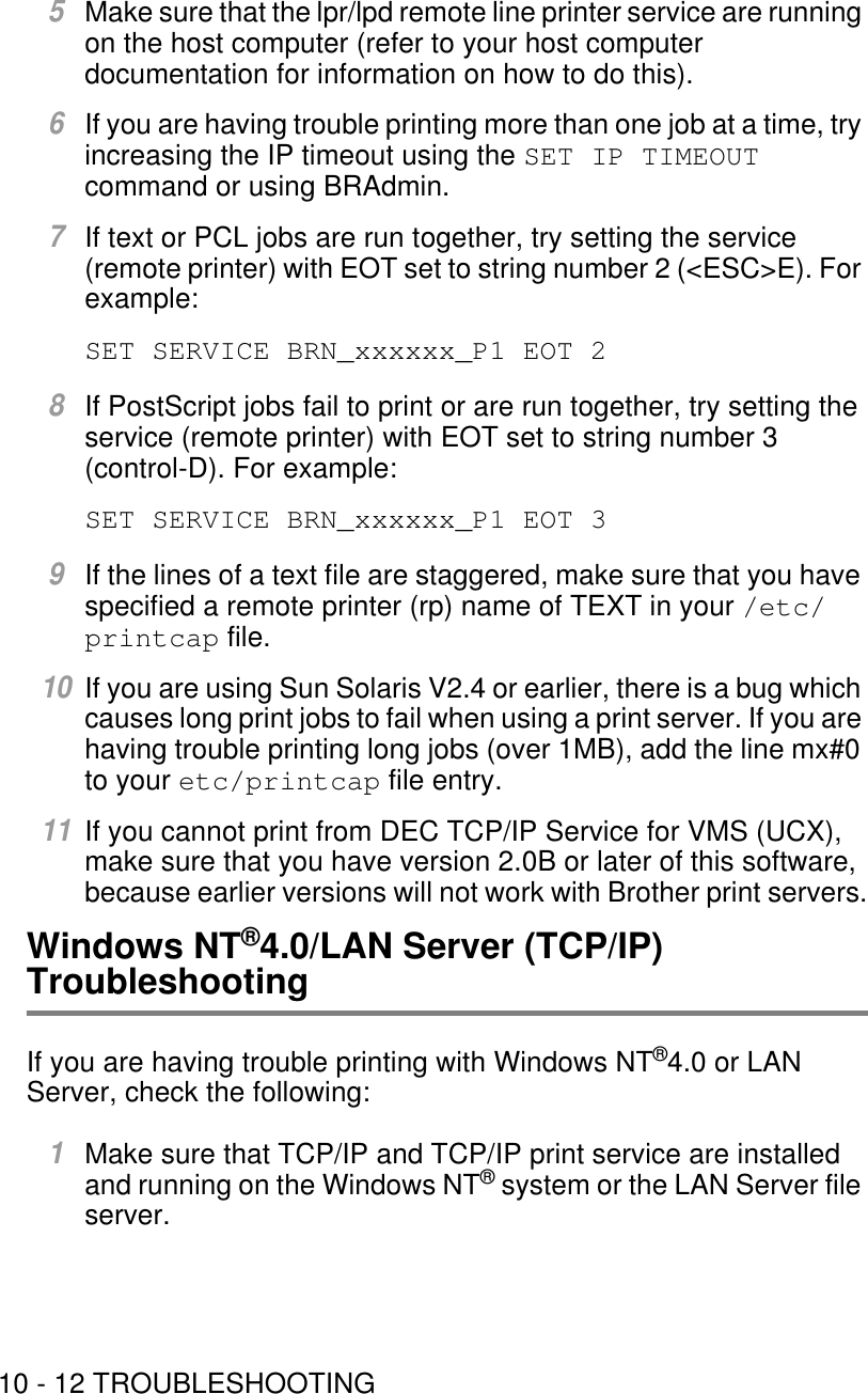 10 - 12 TROUBLESHOOTING5Make sure that the lpr/lpd remote line printer service are running on the host computer (refer to your host computer documentation for information on how to do this).6If you are having trouble printing more than one job at a time, try increasing the IP timeout using the SET IP TIMEOUT command or using BRAdmin. 7If text or PCL jobs are run together, try setting the service (remote printer) with EOT set to string number 2 (&lt;ESC&gt;E). For example: SET SERVICE BRN_xxxxxx_P1 EOT 28If PostScript jobs fail to print or are run together, try setting the service (remote printer) with EOT set to string number 3 (control-D). For example: SET SERVICE BRN_xxxxxx_P1 EOT 39If the lines of a text file are staggered, make sure that you have specified a remote printer (rp) name of TEXT in your /etc/printcap file.10If you are using Sun Solaris V2.4 or earlier, there is a bug which causes long print jobs to fail when using a print server. If you are having trouble printing long jobs (over 1MB), add the line mx#0 to your etc/printcap file entry. 11If you cannot print from DEC TCP/IP Service for VMS (UCX), make sure that you have version 2.0B or later of this software, because earlier versions will not work with Brother print servers.Windows NT®4.0/LAN Server (TCP/IP) TroubleshootingIf you are having trouble printing with Windows NT®4.0 or LAN Server, check the following:1Make sure that TCP/IP and TCP/IP print service are installed and running on the Windows NT® system or the LAN Server file server.