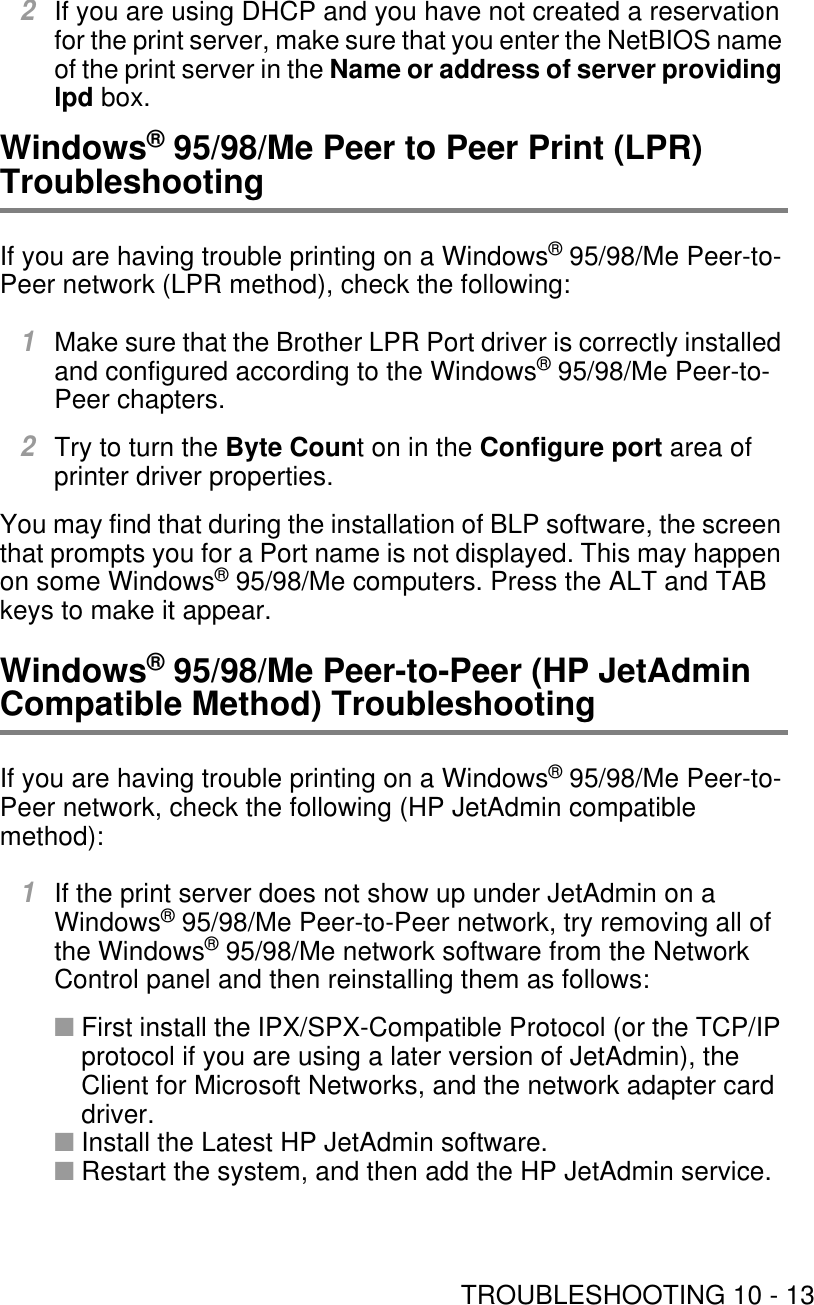 TROUBLESHOOTING 10 - 132If you are using DHCP and you have not created a reservation for the print server, make sure that you enter the NetBIOS name of the print server in the Name or address of server providing lpd box.Windows® 95/98/Me Peer to Peer Print (LPR) TroubleshootingIf you are having trouble printing on a Windows® 95/98/Me Peer-to-Peer network (LPR method), check the following:1Make sure that the Brother LPR Port driver is correctly installed and configured according to the Windows® 95/98/Me Peer-to-Peer chapters.2Try to turn the Byte Count on in the Configure port area of printer driver properties.You may find that during the installation of BLP software, the screen that prompts you for a Port name is not displayed. This may happen on some Windows® 95/98/Me computers. Press the ALT and TAB keys to make it appear. Windows® 95/98/Me Peer-to-Peer (HP JetAdmin Compatible Method) TroubleshootingIf you are having trouble printing on a Windows® 95/98/Me Peer-to-Peer network, check the following (HP JetAdmin compatible method):1If the print server does not show up under JetAdmin on a Windows® 95/98/Me Peer-to-Peer network, try removing all of the Windows® 95/98/Me network software from the Network Control panel and then reinstalling them as follows:■First install the IPX/SPX-Compatible Protocol (or the TCP/IP protocol if you are using a later version of JetAdmin), the Client for Microsoft Networks, and the network adapter card driver.■Install the Latest HP JetAdmin software.■Restart the system, and then add the HP JetAdmin service.