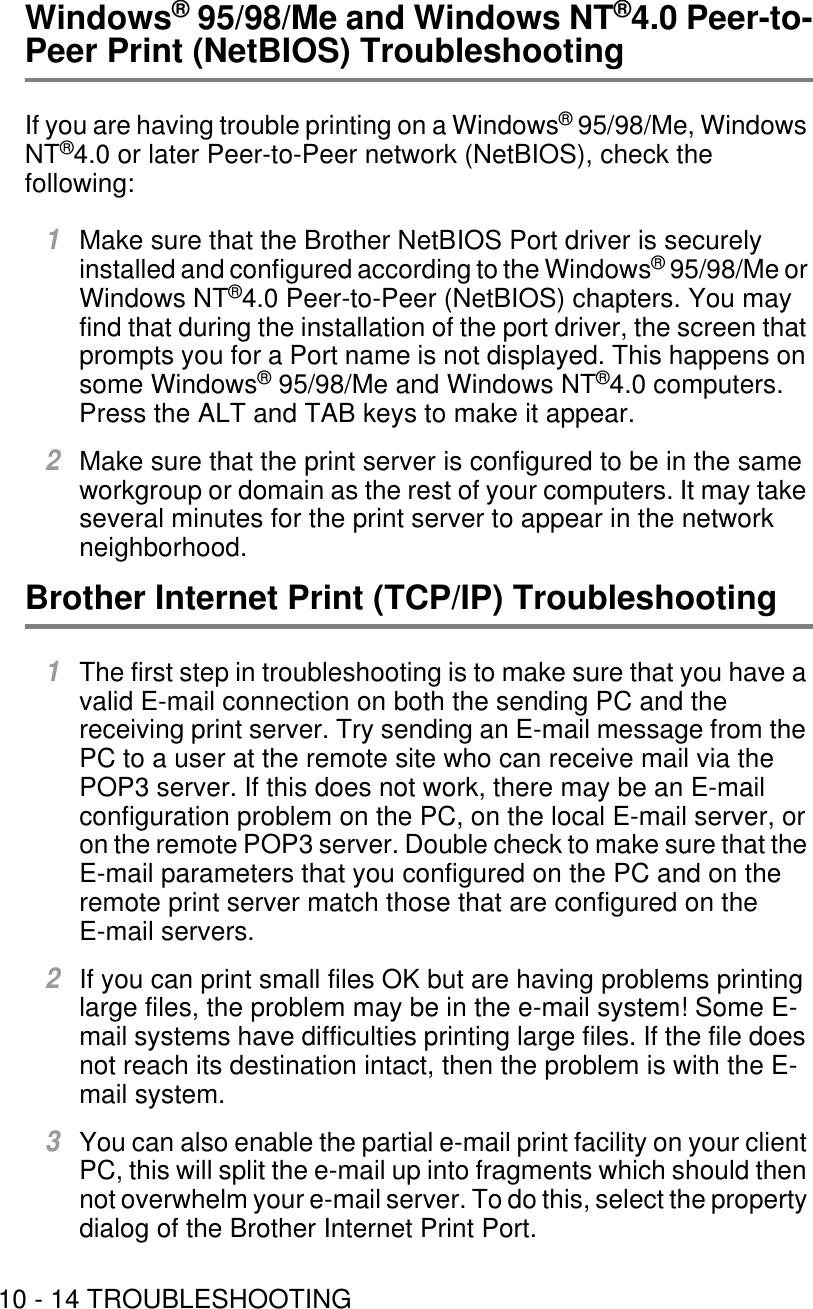 10 - 14 TROUBLESHOOTINGWindows® 95/98/Me and Windows NT®4.0 Peer-to-Peer Print (NetBIOS) TroubleshootingIf you are having trouble printing on a Windows® 95/98/Me, Windows NT®4.0 or later Peer-to-Peer network (NetBIOS), check the following:1Make sure that the Brother NetBIOS Port driver is securely installed and configured according to the Windows® 95/98/Me or Windows NT®4.0 Peer-to-Peer (NetBIOS) chapters. You may find that during the installation of the port driver, the screen that prompts you for a Port name is not displayed. This happens on some Windows® 95/98/Me and Windows NT®4.0 computers. Press the ALT and TAB keys to make it appear.2Make sure that the print server is configured to be in the same workgroup or domain as the rest of your computers. It may take several minutes for the print server to appear in the network neighborhood. Brother Internet Print (TCP/IP) Troubleshooting1The first step in troubleshooting is to make sure that you have a valid E-mail connection on both the sending PC and the receiving print server. Try sending an E-mail message from the PC to a user at the remote site who can receive mail via the POP3 server. If this does not work, there may be an E-mail configuration problem on the PC, on the local E-mail server, or on the remote POP3 server. Double check to make sure that the E-mail parameters that you configured on the PC and on the remote print server match those that are configured on the E-mail servers.2If you can print small files OK but are having problems printing large files, the problem may be in the e-mail system! Some E-mail systems have difficulties printing large files. If the file does not reach its destination intact, then the problem is with the E-mail system.3You can also enable the partial e-mail print facility on your client PC, this will split the e-mail up into fragments which should then not overwhelm your e-mail server. To do this, select the property dialog of the Brother Internet Print Port.