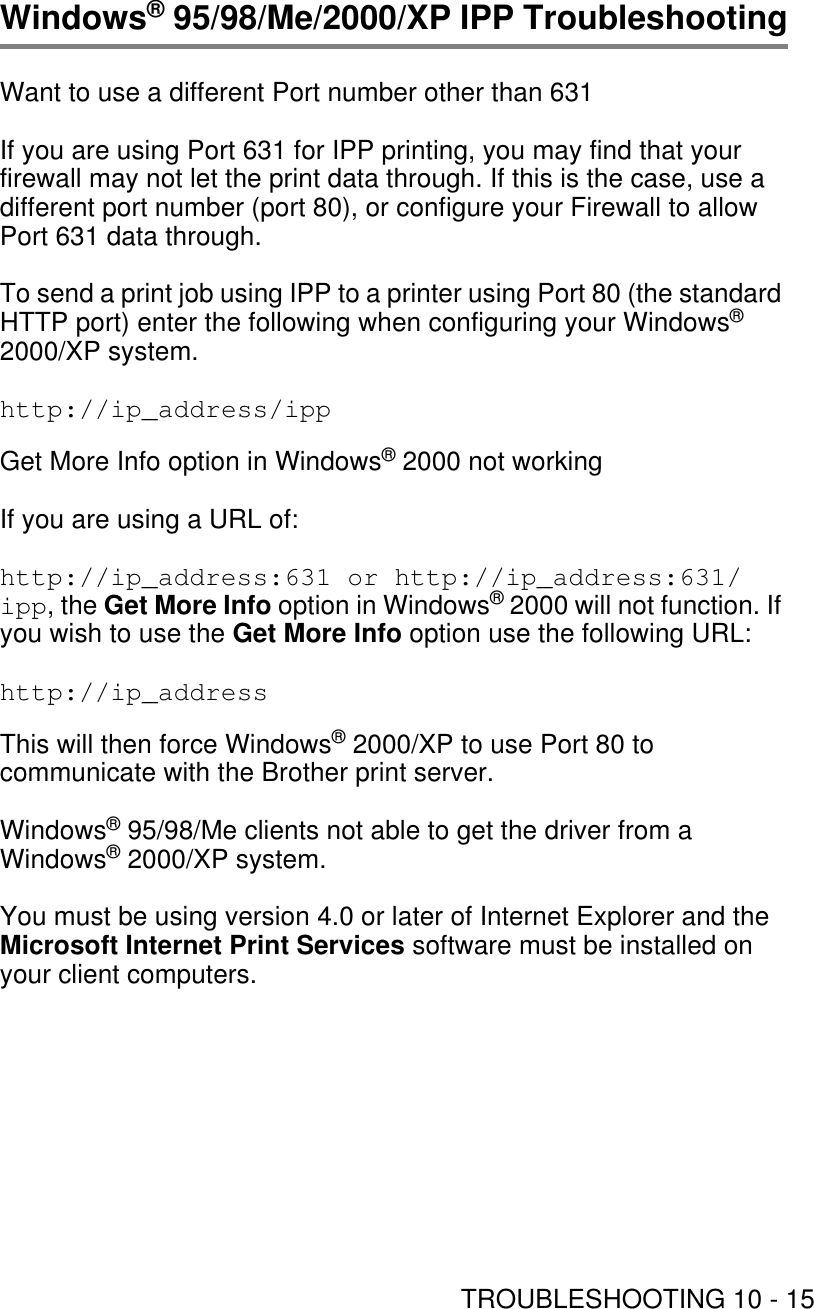 TROUBLESHOOTING 10 - 15Windows® 95/98/Me/2000/XP IPP TroubleshootingWant to use a different Port number other than 631If you are using Port 631 for IPP printing, you may find that your firewall may not let the print data through. If this is the case, use a different port number (port 80), or configure your Firewall to allow Port 631 data through.To send a print job using IPP to a printer using Port 80 (the standard HTTP port) enter the following when configuring your Windows® 2000/XP system.http://ip_address/ippGet More Info option in Windows® 2000 not workingIf you are using a URL of:http://ip_address:631 or http://ip_address:631/ipp, the Get More Info option in Windows® 2000 will not function. If you wish to use the Get More Info option use the following URL:http://ip_address This will then force Windows® 2000/XP to use Port 80 to communicate with the Brother print server.Windows® 95/98/Me clients not able to get the driver from a Windows® 2000/XP system.You must be using version 4.0 or later of Internet Explorer and the Microsoft Internet Print Services software must be installed on your client computers. 