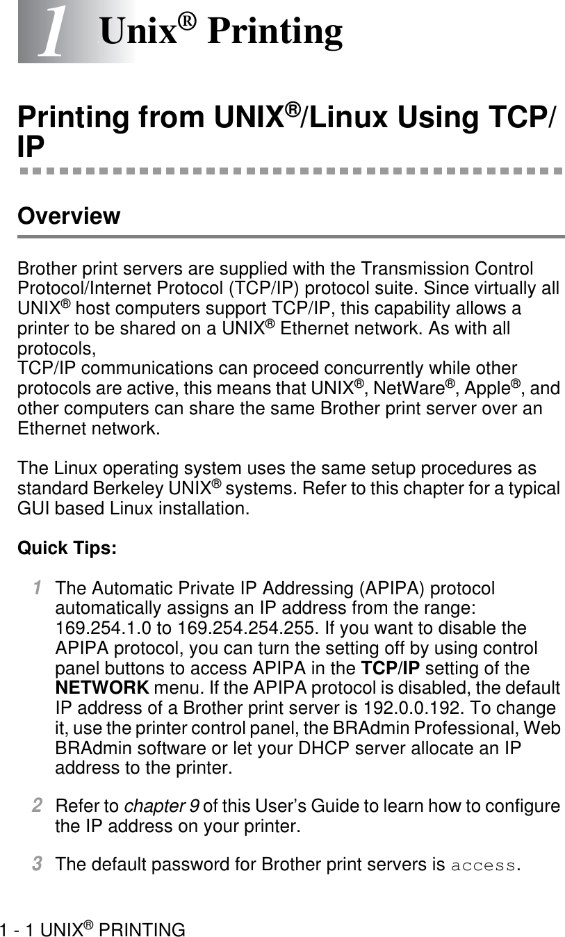 1 - 1 UNIX® PRINTING11Unix® PrintingPrinting from UNIX®/Linux Using TCP/IPOverviewBrother print servers are supplied with the Transmission Control Protocol/Internet Protocol (TCP/IP) protocol suite. Since virtually all UNIX® host computers support TCP/IP, this capability allows a printer to be shared on a UNIX® Ethernet network. As with all protocols, TCP/IP communications can proceed concurrently while other protocols are active, this means that UNIX®, NetWare®, Apple®, and other computers can share the same Brother print server over an Ethernet network.The Linux operating system uses the same setup procedures as standard Berkeley UNIX® systems. Refer to this chapter for a typical GUI based Linux installation.Quick Tips:1The Automatic Private IP Addressing (APIPA) protocol automatically assigns an IP address from the range: 169.254.1.0 to 169.254.254.255. If you want to disable the APIPA protocol, you can turn the setting off by using control panel buttons to access APIPA in the TCP/IP setting of the NETWORK menu. If the APIPA protocol is disabled, the default IP address of a Brother print server is 192.0.0.192. To change it, use the printer control panel, the BRAdmin Professional, Web BRAdmin software or let your DHCP server allocate an IP address to the printer. 2Refer to chapter 9 of this User’s Guide to learn how to configure the IP address on your printer.3The default password for Brother print servers is access. 