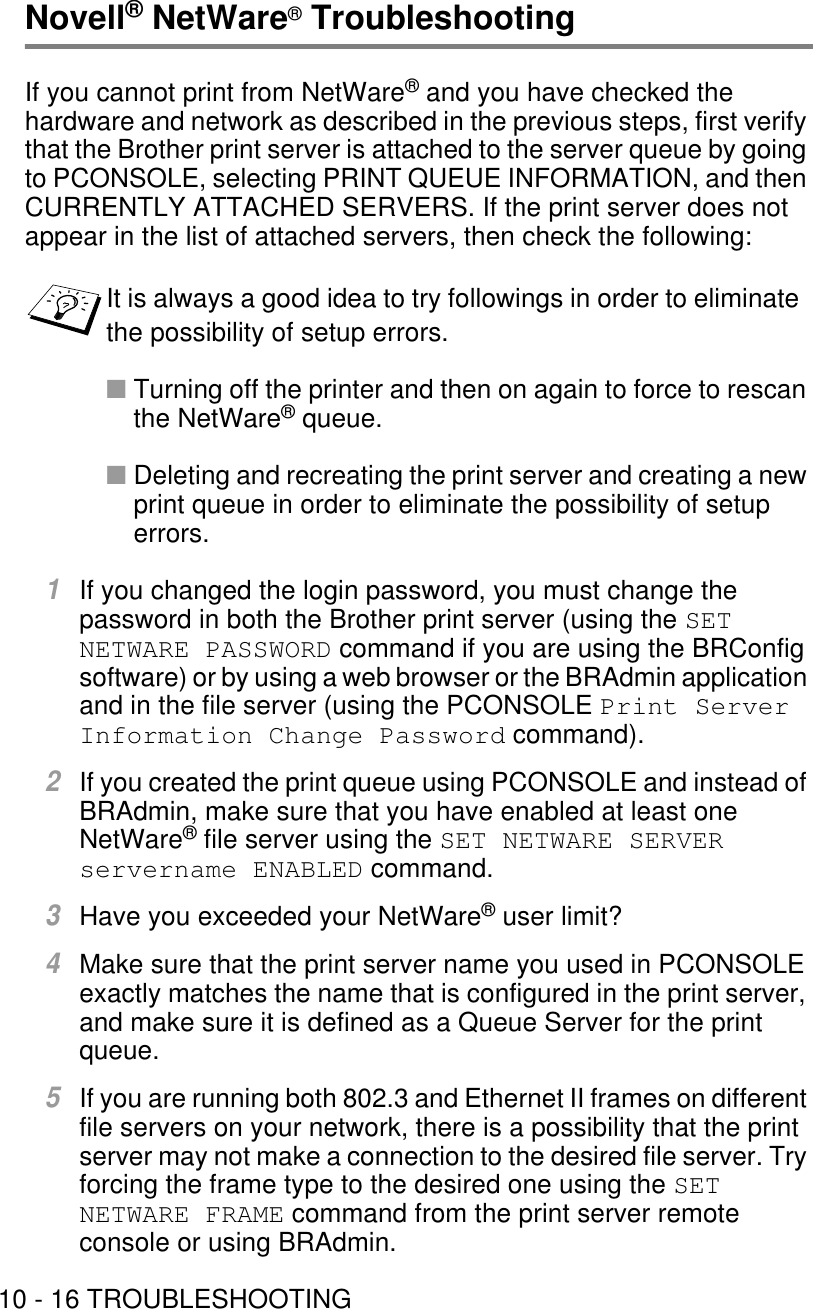 10 - 16 TROUBLESHOOTINGNovell® NetWare® TroubleshootingIf you cannot print from NetWare® and you have checked the hardware and network as described in the previous steps, first verify that the Brother print server is attached to the server queue by going to PCONSOLE, selecting PRINT QUEUE INFORMATION, and then CURRENTLY ATTACHED SERVERS. If the print server does not appear in the list of attached servers, then check the following:■Turning off the printer and then on again to force to rescan the NetWare® queue.■Deleting and recreating the print server and creating a new print queue in order to eliminate the possibility of setup errors.1If you changed the login password, you must change the password in both the Brother print server (using the SET NETWARE PASSWORD command if you are using the BRConfig software) or by using a web browser or the BRAdmin application and in the file server (using the PCONSOLE Print Server Information Change Password command).2If you created the print queue using PCONSOLE and instead of BRAdmin, make sure that you have enabled at least one NetWare® file server using the SET NETWARE SERVER servername ENABLED command.3Have you exceeded your NetWare® user limit?4Make sure that the print server name you used in PCONSOLE exactly matches the name that is configured in the print server, and make sure it is defined as a Queue Server for the print queue.5If you are running both 802.3 and Ethernet II frames on different file servers on your network, there is a possibility that the print server may not make a connection to the desired file server. Try forcing the frame type to the desired one using the SET NETWARE FRAME command from the print server remote console or using BRAdmin.It is always a good idea to try followings in order to eliminate the possibility of setup errors.