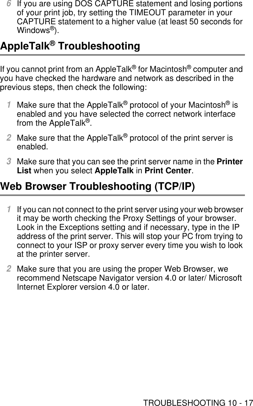 TROUBLESHOOTING 10 - 176If you are using DOS CAPTURE statement and losing portions of your print job, try setting the TIMEOUT parameter in your CAPTURE statement to a higher value (at least 50 seconds for Windows®).AppleTalk® TroubleshootingIf you cannot print from an AppleTalk® for Macintosh® computer and you have checked the hardware and network as described in the previous steps, then check the following:1Make sure that the AppleTalk® protocol of your Macintosh® is enabled and you have selected the correct network interface from the AppleTalk®.2Make sure that the AppleTalk® protocol of the print server is enabled.3Make sure that you can see the print server name in the Printer List when you select AppleTalk in Print Center.Web Browser Troubleshooting (TCP/IP)1If you can not connect to the print server using your web browser it may be worth checking the Proxy Settings of your browser. Look in the Exceptions setting and if necessary, type in the IP address of the print server. This will stop your PC from trying to connect to your ISP or proxy server every time you wish to look at the printer server.2Make sure that you are using the proper Web Browser, we recommend Netscape Navigator version 4.0 or later/ Microsoft Internet Explorer version 4.0 or later.