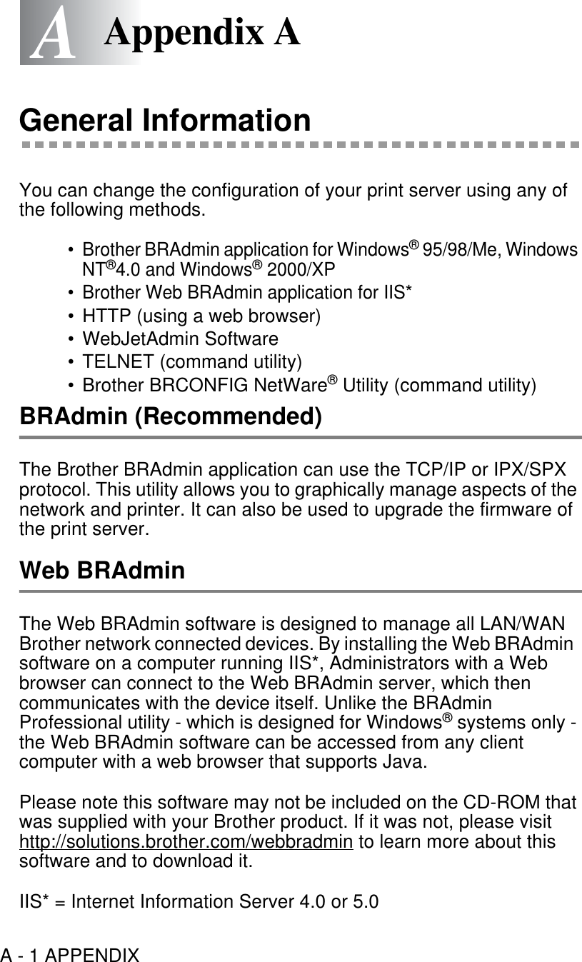 A - 1 APPENDIXAAAppendix AGeneral InformationYou can change the configuration of your print server using any of the following methods.• Brother BRAdmin application for Windows® 95/98/Me, Windows NT®4.0 and Windows® 2000/XP• Brother Web BRAdmin application for IIS*• HTTP (using a web browser)• WebJetAdmin Software• TELNET (command utility)• Brother BRCONFIG NetWare® Utility (command utility)BRAdmin (Recommended)The Brother BRAdmin application can use the TCP/IP or IPX/SPX protocol. This utility allows you to graphically manage aspects of the network and printer. It can also be used to upgrade the firmware of the print server.Web BRAdminThe Web BRAdmin software is designed to manage all LAN/WAN Brother network connected devices. By installing the Web BRAdmin  software on a computer running IIS*, Administrators with a Web browser can connect to the Web BRAdmin server, which then communicates with the device itself. Unlike the BRAdmin Professional utility - which is designed for Windows® systems only - the Web BRAdmin software can be accessed from any client computer with a web browser that supports Java.Please note this software may not be included on the CD-ROM that was supplied with your Brother product. If it was not, please visit http://solutions.brother.com/webbradmin to learn more about this software and to download it.IIS* = Internet Information Server 4.0 or 5.0