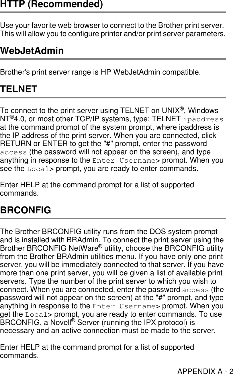 APPENDIX A - 2HTTP (Recommended)Use your favorite web browser to connect to the Brother print server. This will allow you to configure printer and/or print server parameters.WebJetAdminBrother&apos;s print server range is HP WebJetAdmin compatible.TELNETTo connect to the print server using TELNET on UNIX®, Windows NT®4.0, or most other TCP/IP systems, type: TELNET ipaddress at the command prompt of the system prompt, where ipaddress is the IP address of the print server. When you are connected, click RETURN or ENTER to get the &quot;#&quot; prompt, enter the password access (the password will not appear on the screen), and type anything in response to the Enter Username&gt; prompt. When you see the Local&gt; prompt, you are ready to enter commands.Enter HELP at the command prompt for a list of supported commands. BRCONFIGThe Brother BRCONFIG utility runs from the DOS system prompt and is installed with BRAdmin. To connect the print server using the Brother BRCONFIG NetWare® utility, choose the BRCONFIG utility from the Brother BRAdmin utilities menu. If you have only one print server, you will be immediately connected to that server. If you have more than one print server, you will be given a list of available print servers. Type the number of the print server to which you wish to connect. When you are connected, enter the password access (the password will not appear on the screen) at the &quot;#&quot; prompt, and type anything in response to the Enter Username&gt; prompt. When you get the Local&gt; prompt, you are ready to enter commands. To use BRCONFIG, a Novell® Server (running the IPX protocol) is necessary and an active connection must be made to the server.Enter HELP at the command prompt for a list of supported commands.