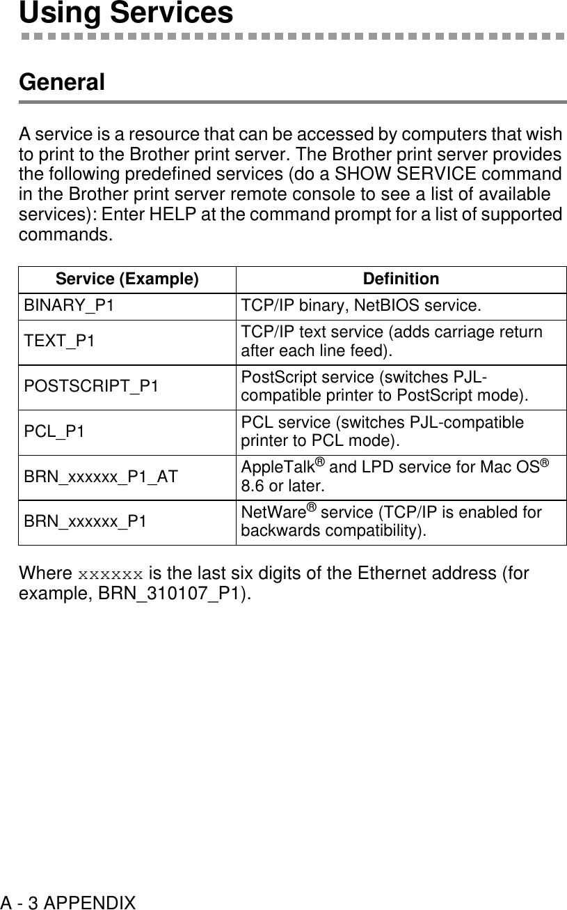 A - 3 APPENDIXUsing ServicesGeneralA service is a resource that can be accessed by computers that wish to print to the Brother print server. The Brother print server provides the following predefined services (do a SHOW SERVICE command in the Brother print server remote console to see a list of available services): Enter HELP at the command prompt for a list of supported commands.Where xxxxxx is the last six digits of the Ethernet address (for example, BRN_310107_P1).Service (Example) DefinitionBINARY_P1 TCP/IP binary, NetBIOS service.TEXT_P1 TCP/IP text service (adds carriage return after each line feed).POSTSCRIPT_P1 PostScript service (switches PJL-compatible printer to PostScript mode).PCL_P1 PCL service (switches PJL-compatible printer to PCL mode).BRN_xxxxxx_P1_AT AppleTalk® and LPD service for Mac OS® 8.6 or later.BRN_xxxxxx_P1 NetWare® service (TCP/IP is enabled for backwards compatibility).