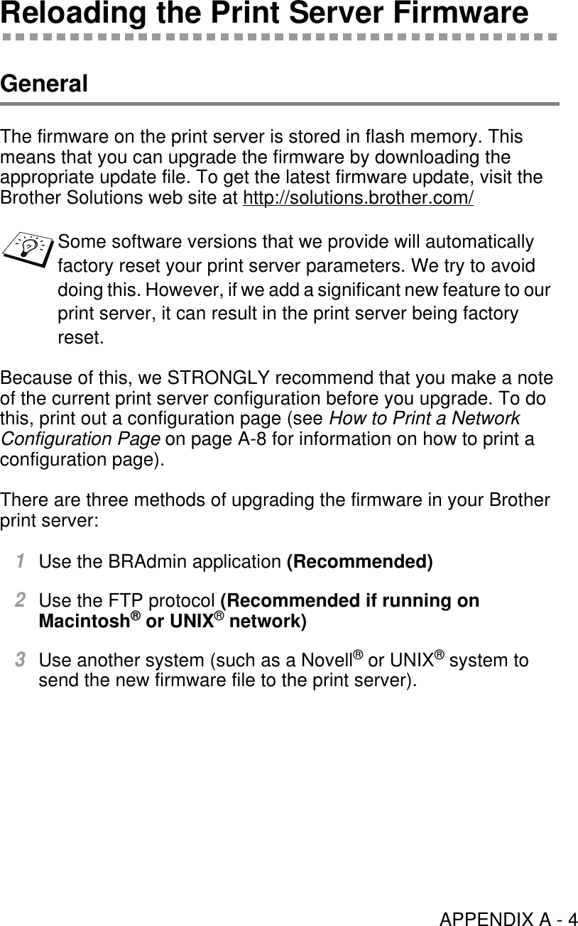 APPENDIX A - 4Reloading the Print Server FirmwareGeneralThe firmware on the print server is stored in flash memory. This means that you can upgrade the firmware by downloading the appropriate update file. To get the latest firmware update, visit the Brother Solutions web site at http://solutions.brother.com/Because of this, we STRONGLY recommend that you make a note of the current print server configuration before you upgrade. To do this, print out a configuration page (see How to Print a Network Configuration Page on page A-8 for information on how to print a configuration page).There are three methods of upgrading the firmware in your Brother print server:1Use the BRAdmin application (Recommended)2Use the FTP protocol (Recommended if running on Macintosh® or UNIX® network)3Use another system (such as a Novell® or UNIX® system to send the new firmware file to the print server).Some software versions that we provide will automatically factory reset your print server parameters. We try to avoid doing this. However, if we add a significant new feature to our print server, it can result in the print server being factory reset.