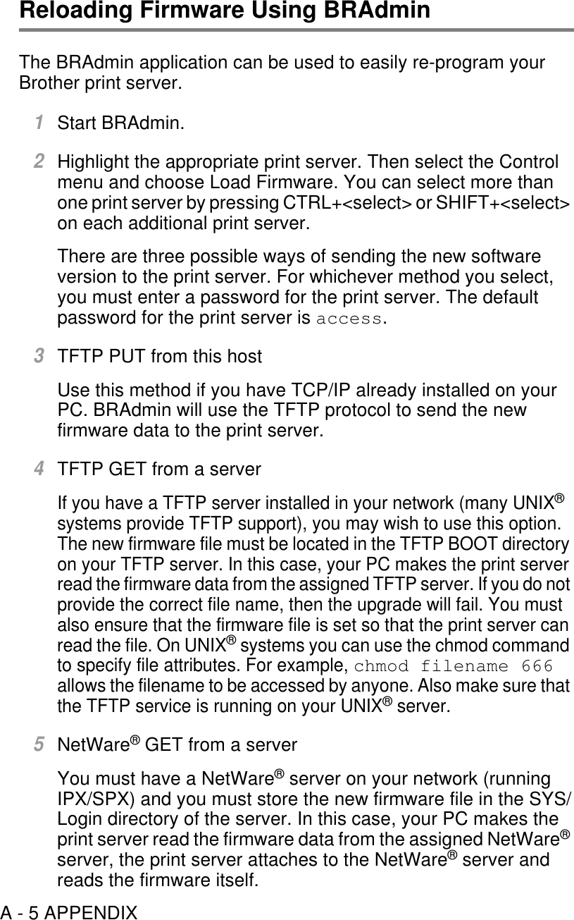 A - 5 APPENDIXReloading Firmware Using BRAdminThe BRAdmin application can be used to easily re-program your Brother print server.1Start BRAdmin.2Highlight the appropriate print server. Then select the Control menu and choose Load Firmware. You can select more than one print server by pressing CTRL+&lt;select&gt; or SHIFT+&lt;select&gt; on each additional print server.There are three possible ways of sending the new software version to the print server. For whichever method you select, you must enter a password for the print server. The default password for the print server is access.3TFTP PUT from this hostUse this method if you have TCP/IP already installed on your PC. BRAdmin will use the TFTP protocol to send the new firmware data to the print server.4TFTP GET from a serverIf you have a TFTP server installed in your network (many UNIX® systems provide TFTP support), you may wish to use this option. The new firmware file must be located in the TFTP BOOT directory on your TFTP server. In this case, your PC makes the print server read the firmware data from the assigned TFTP server. If you do not provide the correct file name, then the upgrade will fail. You must also ensure that the firmware file is set so that the print server can read the file. On UNIX® systems you can use the chmod command to specify file attributes. For example, chmod filename 666 allows the filename to be accessed by anyone. Also make sure that the TFTP service is running on your UNIX® server.5NetWare® GET from a serverYou must have a NetWare® server on your network (running IPX/SPX) and you must store the new firmware file in the SYS/Login directory of the server. In this case, your PC makes the print server read the firmware data from the assigned NetWare® server, the print server attaches to the NetWare® server and reads the firmware itself.