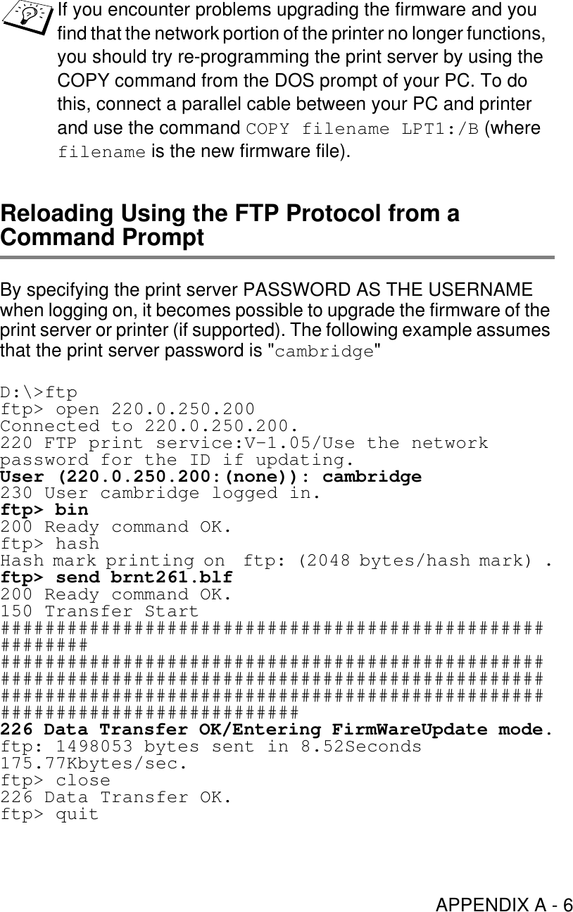 APPENDIX A - 6Reloading Using the FTP Protocol from a Command PromptBy specifying the print server PASSWORD AS THE USERNAME when logging on, it becomes possible to upgrade the firmware of the print server or printer (if supported). The following example assumes that the print server password is &quot;cambridge&quot;D:\&gt;ftpftp&gt; open 220.0.250.200Connected to 220.0.250.200.220 FTP print service:V-1.05/Use the network password for the ID if updating.User (220.0.250.200:(none)): cambridge230 User cambridge logged in.ftp&gt; bin200 Ready command OK.ftp&gt; hashHash mark printing on  ftp: (2048 bytes/hash mark) .ftp&gt; send brnt261.blf200 Ready command OK.150 Transfer Start#######################################################################################################################################################################################################################################226 Data Transfer OK/Entering FirmWareUpdate mode.ftp: 1498053 bytes sent in 8.52Seconds 175.77Kbytes/sec.ftp&gt; close226 Data Transfer OK.ftp&gt; quitIf you encounter problems upgrading the firmware and you find that the network portion of the printer no longer functions, you should try re-programming the print server by using the COPY command from the DOS prompt of your PC. To do this, connect a parallel cable between your PC and printer and use the command COPY filename LPT1:/B (where filename is the new firmware file).