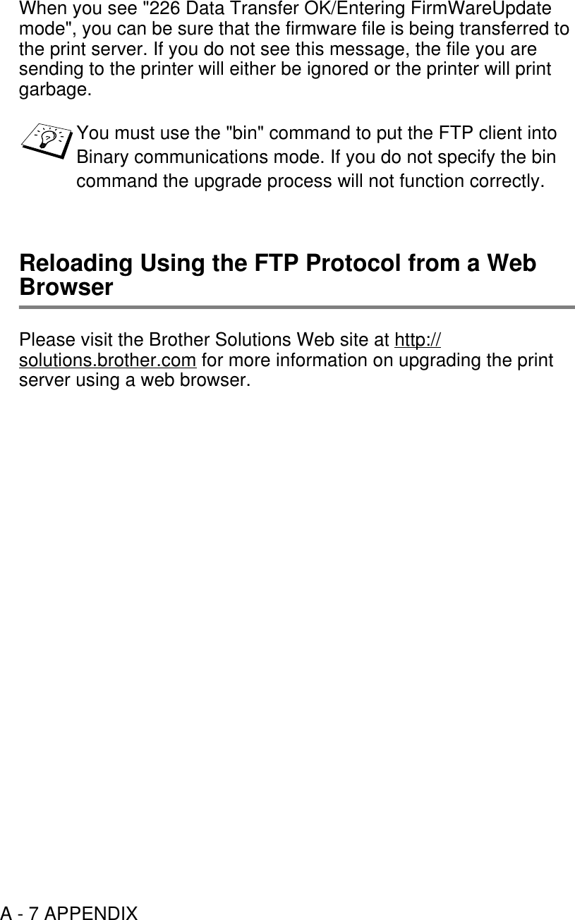 A - 7 APPENDIXWhen you see &quot;226 Data Transfer OK/Entering FirmWareUpdate mode&quot;, you can be sure that the firmware file is being transferred to the print server. If you do not see this message, the file you are sending to the printer will either be ignored or the printer will print garbage.Reloading Using the FTP Protocol from a Web BrowserPlease visit the Brother Solutions Web site at http://solutions.brother.com for more information on upgrading the print server using a web browser.You must use the &quot;bin&quot; command to put the FTP client into Binary communications mode. If you do not specify the bin command the upgrade process will not function correctly.